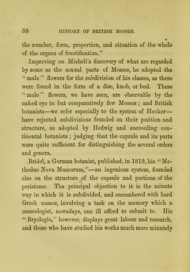 the number, form, proportion, and situation of the whole of the organs of fructification. Improving on Michelis discovery of what are regarded by some as the sexual parts of Mosses, he adopted the male  flowers for the subdivision of his classes, as these were found in the form of a disc, knob, or bud. These ‘^male flowers, we have seen, are observable by the naked eye in but comparatively few Mosses ; and British botanists—we refer especially to the system of Hooker— have rejected subdivisions founded on their position and structure, as adopted by Hedwig and succeeding con- tinental botanists ; judging that the capsule and its parts were quite sufficient for distinguishing the several orders and genera. Bridel, a German botanist, published, in 1819, his “Me- thodus Nova Muscorum,—an ingenious system, founded also on the structure of the capsule and portions of the peristome. The principal objection to it is the minute way in which it is subdivided, and encumbered with hard Greek names, involving a task on the memory which a museologist, nowadays, can ill aflbrd to submit to. His Bryologia, however, displays great labour and research, and those who have studied his works much more minutely