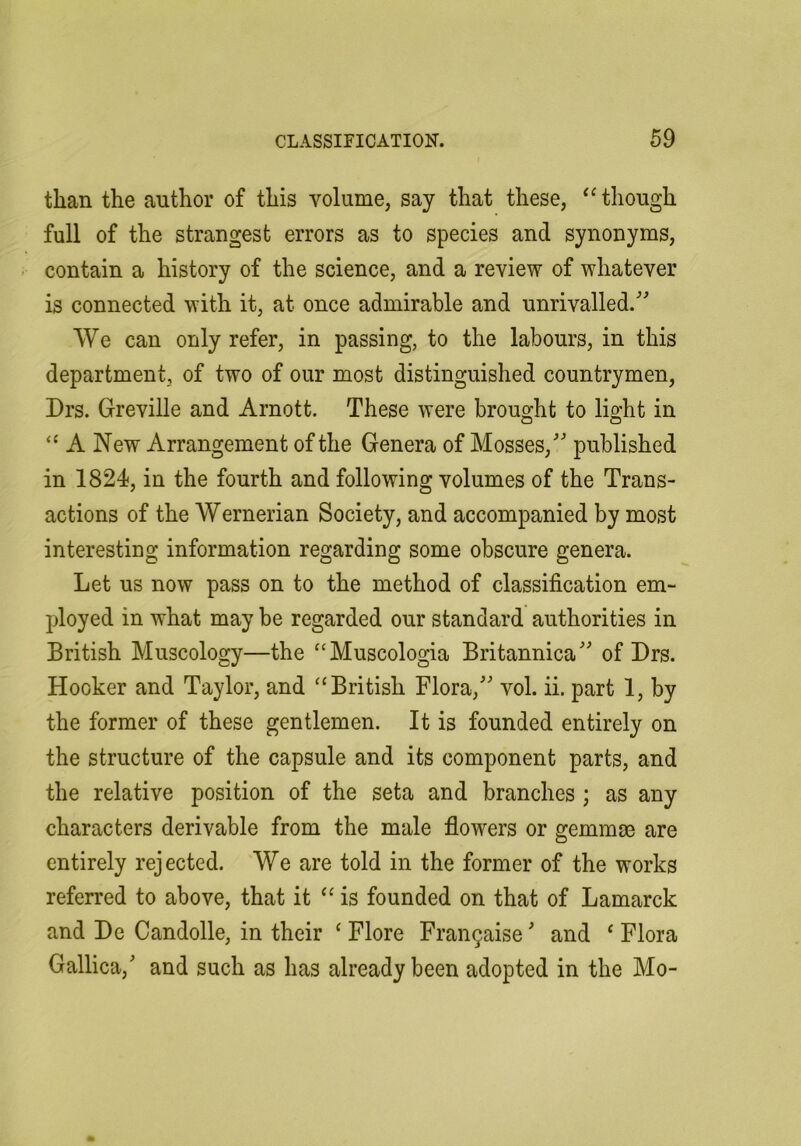 than the author of this volume, say that these, ‘though full of the strangest errors as to species and synonyms, contain a history of the science, and a review of whatever is connected with it, at once admirable and unrivalled. We can only refer, in passing, to the labours, in this department, of two of our most distinguished countrymen, Drs. Greville and Arnott. These were brought to light in “ A New Arrangement of the Genera of Mosses, published in 1824, in the fourth and following volumes of the Trans- actions of the Wernerian Society, and accompanied by most interesting information regarding some obscure genera. Let us now pass on to the method of classification em- ployed in what may be regarded our standard authorities in British Muscology—the “Muscologia Britannica of Drs. Hooker and Taylor, and “British Flora, vol. ii. part 1, by the former of these gentlemen. It is founded entirely on the structure of the capsule and its component parts, and the relative position of the seta and branches ; as any characters derivable from the male flowers or gemmae are entirely rejected. We are told in the former of the works referred to above, that it “is founded on that of Lamarck and De Candolle, in their ‘ Flore Fraii9aise and ‘ Flora Gallica, and such as has already been adopted in the Mo-