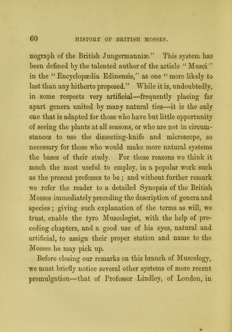 nograph of the British Jungermannia). This system has been defined by the talented author of the article Musci in the Encyclopcedia Edinensis/ as one more likely to last than any hitherto proposed. While it is, undoubtedly, in some respects very artificial—‘frequently placing far apart genera united by many natural ties—it is the only one that is adapted for those who have but little opportunity of seeing the plants at all seasons, or ^Yho are not in circum- stances to use the dissecting-knife and microscope, so necessary for those who w^ould make more natural systems the bases of their study. For these reasons we think it much the most useful to employ, in a popular work such as the present professes to be ; and without further remark we refer the reader to a detailed Synopsis of the British Mosses immediately preceding the description of genera and species; giving such explanation of the terms as will, we trust, enable the tyro Museologist, with the help of pre- ceding chapters, and a good use of his eyes, natural and artificial, to assign their proper station and name to the Mosses he may pick up. Before closing our remarks on this branch of Muscology, we must briefly notice several other systems of more recent promulgation—that of Professor Bindley, of London, in