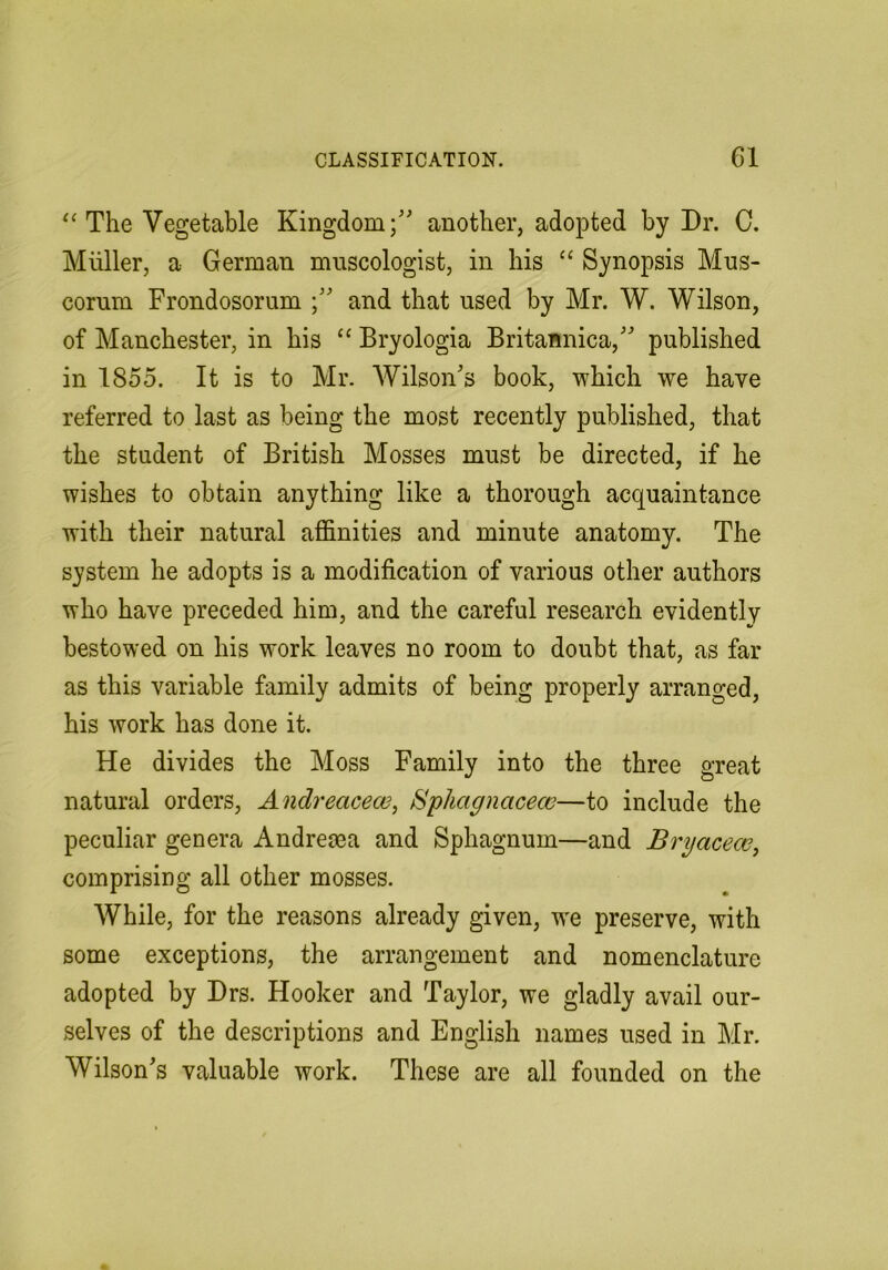 The Vegetable Kingdom;’' another, adopted by Dr. C. Muller, a German museologist, in his “ Synopsis Mus- corum Frondosorum and that used by Mr. W. Wilson, of Manchester, in his “ Bryologia Britannica,” published in 1855. It is to Mr. AVilson’s book, -which we have referred to last as being the most recently published, that the student of British Mosses must be directed, if he wishes to obtain anything like a thorough acquaintance with their natural afifimities and minute anatomy. The system he adopts is a modification of various other authors who have preceded him, and the careful research evidently bestowed on his work leaves no room to doubt that, as far as this variable family admits of being properly arranged, his work has done it. He divides the Moss Family into the three great natural orders, Andreacew, Sphagnacecc—to include the peculiar genera Andreaea and Sphagnum—and Bryacew, comprising all other mosses. While, for the reasons already given, w'e preserve, with some exceptions, the arrangement and nomenclature adopted by Drs. Hooker and Taylor, we gladly avail our- selves of the descriptions and English names used in Mr. Wilson’s valuable work. These are all founded on the