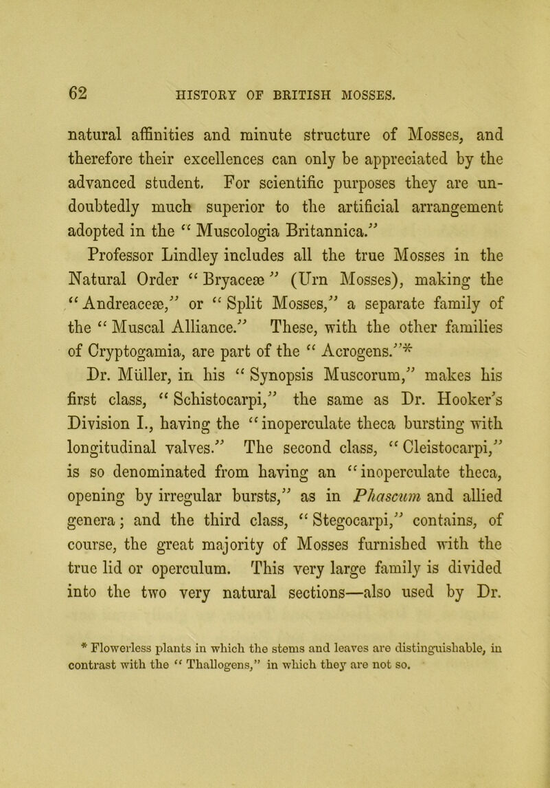 natural affinities and minute structure of Mosses, and therefore their excellences can only be appreciated by the advanced student. For scientific purposes they are un- doubtedly much superior to the artificial arrangement adopted in the Muscologia Britannica. Professor Bindley includes all the true Mosses in the Natural Order “ Bryacem (Urn Mosses), making the Andreacese, or “ Split Mosses, a separate family of the “ Muscat Alliance. These, with the other families of Cryptogamia, are part of the “ Acrogens.^ Dr. Muller, in his “ Synopsis Muscorum, makes his first class, ‘‘ Schistocarpi, the same as Dr. Hookers Division L, having the ‘‘inoperculate theca bursting with longitudinal valves. The second class, Cleistocarpi, is so denominated from having an ‘^noperculate theca, opening by irregular bursts, as in P ha scum and allied genera; and the third class, Stegocarpi, contains, of course, the great majority of Mosses furnished with the true lid or operculum. This very large family is divided into the two very natural sections—also used by Dr. * Flowerless plants in which the stems and leaves are distinguishable, in contrast with the “ Thallogens,” in which they are not so.