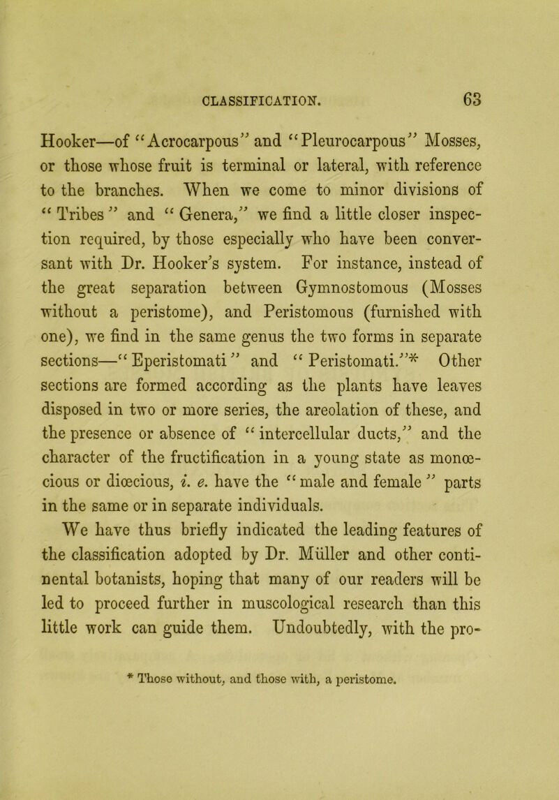 Hooker—of‘‘Acrocarpous''and “Pleurocarpous Mosses, or those ivliose fruit is terminal or lateral, with reference to the branches. When we come to minor divisions of “ Tribes  and “ Genera, we find a little closer inspec- tion required, by those especially who have been conver- sant with Dr. Hooker's system. For instance, instead of the great separation between Gymnostomous (Mosses without a peristome), and Peristomous (furnished with one), we find in the same genus the two forms in separate sections—“ Eperistomati and “ Peristomati.* Other sections are formed according as the plants have leaves disposed in two or more series, the areolation of these, and the presence or absence of “ intercellular ducts, and the character of the fructification in a young state as monoe- cious or dioecious, i. e. have the “ male and female  parts in the same or in separate individuals. We have thus briefly indicated the leading features of the classification adopted by Dr. Muller and other conti- nental botanists, hoping that many of our readers will be led to proceed further in muscological research than this little work can guide them. Undoubtedly, with the pro- * Those without, and those with, a peristome.