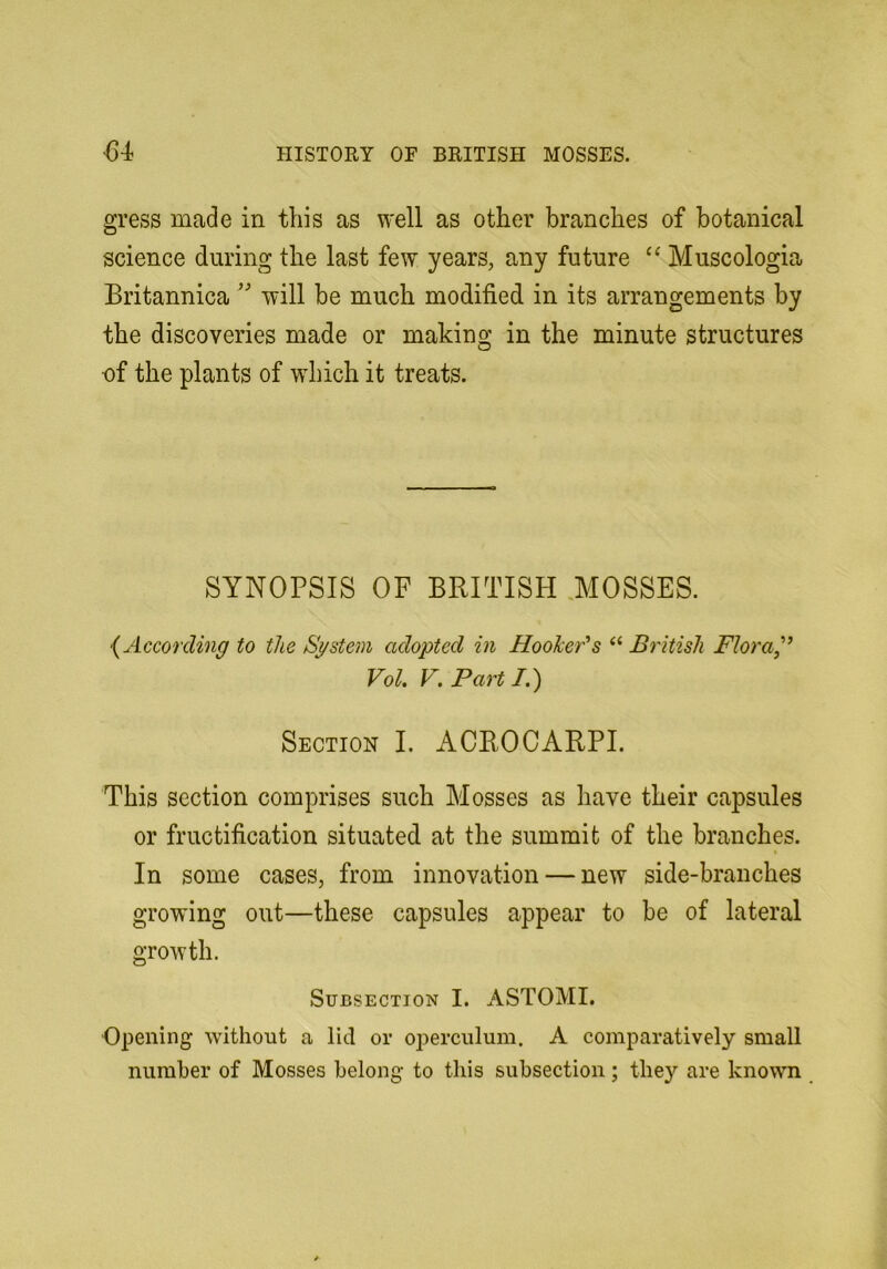 gress made in this as well as other branches of botanical science during the last few years, any future “ Muscologia Britannica will be much modified in its arrangements by the discoveries made or making in the minute structures of the plants of which it treats. SYNOPSIS OF BRITISH 3IOSSES. {According to the System adopted in HooJcefs “ British Flora,'’ Vol. F. Parti.) Section I. ACROCARPI. This section comprises such Mosses as have their capsules or fructification situated at the summit of the branches. In some cases, from innovation — new side-branches growing out—these capsules appear to be of lateral growth. Subsection I. ASTOMI. Opening without a lid or operculum. A comparatively small number of Mosses belong to this subsection; they are known