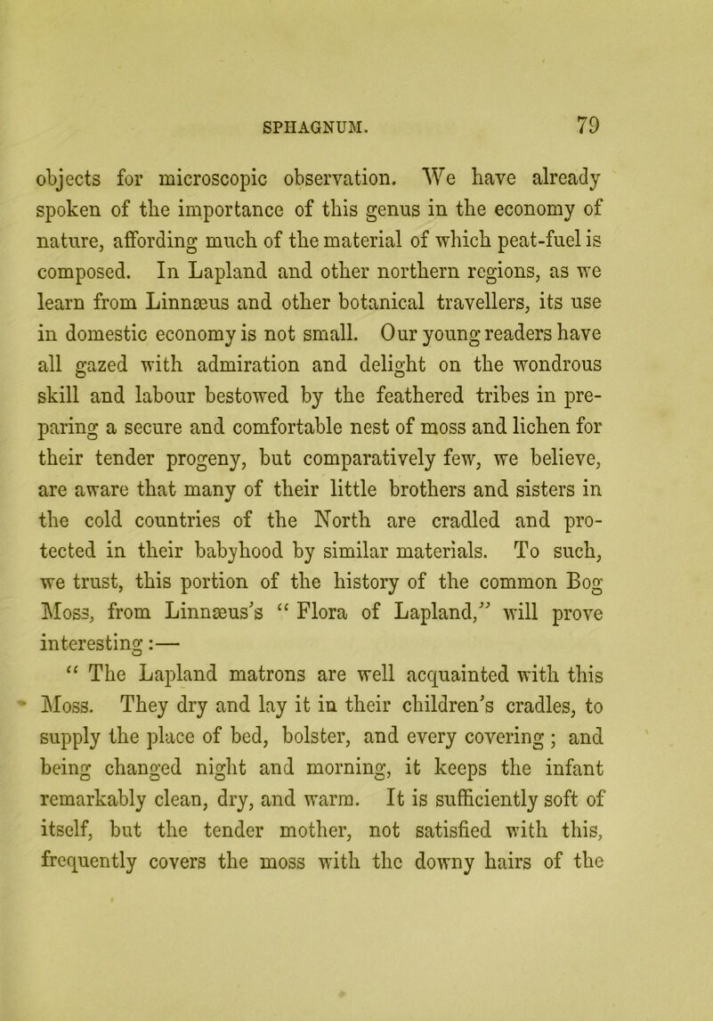 objects for microscopic observation. We have already spoken of the importance of this genus in the economy of nature, affording much of the material of which peat-fuel is composed. In Lapland and other northern regions, as we learn from Linnaeus and other botanical travellers, its use in domestic economy is not small. Our young readers have all gazed with admiration and delight on the wondrous skill and labour bestowed by the feathered tribes in pre- paring a secure and comfortable nest of moss and lichen for their tender progeny, but comparatively few, we believe, are aware that many of their little brothers and sisters in the cold countries of the North are cradled and pro- tected in their babyhood by similar materials. To such, we trust, this portion of the history of the common Bog Moss, from Linnseus's “ Flora of Lapland,' will prove interesting:— “ The Lapland matrons are well acquainted with this Moss. They dry and lay it in their children's cradles, to supply the place of bed, bolster, and every covering ; and being changed night and morning, it keeps the infant remarkably clean, dry, and warm. It is sufficiently soft of itself, but the tender mother, not satisfied with this, frequently covers the moss with the downy hairs of the