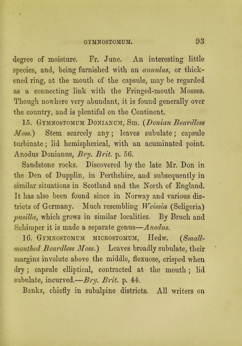 deforce of moisture. Fr. June. An interestinpr little species, and, being furnished with an annulus, or thick- ened ring, at the mouth of the capsule, may be regarded as a connecting: link with the Frin2;ed-mouth Mosses. Though nowhere very abundant, it is found generally over the country, and is plentiful on the Continent. 15. Gymnostomum Donianum, Sin. {Donian Beardless Moss.) Stem scarcely any; leaves subulate; capsule turbinate ; lid hemispherical, with an acuminated point. Anodus Donianus, Bry. Brit. p. 56. Sandstone rocks. Discovered by the late Mr. Don in the Den of Dupplin, in Perthshire, and subsequently in similar situations in Scotland and the North of England. It has also been found since in Norway and various dis- tricts of Germany. Much resembling Weissia (Seligeria) 'pusilla, which grows in similar localities. By Bruch and Scliimper it is made a separate genus—Anodus. 16. Gymnostomum microstomum, HedvY. {Small- mouthed Beardless Moss.) Leaves broadly subulate, their margins involute above the middle, flexuose, crisped when dry; capsule elliptical, contracted at the mouth; lid subulate, incurved.—Bry. Brit. p. 44. Banks, chiefly in subalpine districts. All writers on