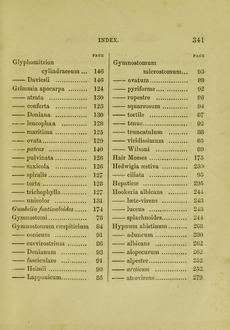 PAGE Glyphomitvion cylindraceum... 146 Daviesii 146 Grimmia apocarpa 124 atrata 130 conferta 123 Doniana 130 leucophaea 128 maritima .... 125 ovata 129 patens 140 pulviiiata 126 saxicola 126 spiralis 127 torta 128 trichopliylla ] 27 iinicolor 131 Gumlelia fontinaloides 174 Gymnostomi 78 Gymnostomum ccespiticium 84 conicum 91 curvirostriuin 86 Donianum 93 fasciculare ....' 91 Ileimii 90 Lappoiiicum 85 PACE Gymnostomum microstomum... 93 ovatum 88 pyriforme.... 92 rupestre 86 squarrosum 94 tortile 87 tenue 92 truncatiilum 88 viridissimum 85 Wilsoni 89 Hair Mosses 175 Hedvvigia sestiva 230 ciliata 95 Ilepaticas 295 Hookeria albicans 244 Isete-virens 243 lucens 243 splachnoides 244 Hypnum abietinum 2G8 aduncum 280 albicans 262 alopecurum 262 alpestre 252 arcticum 252 atiovirens 279