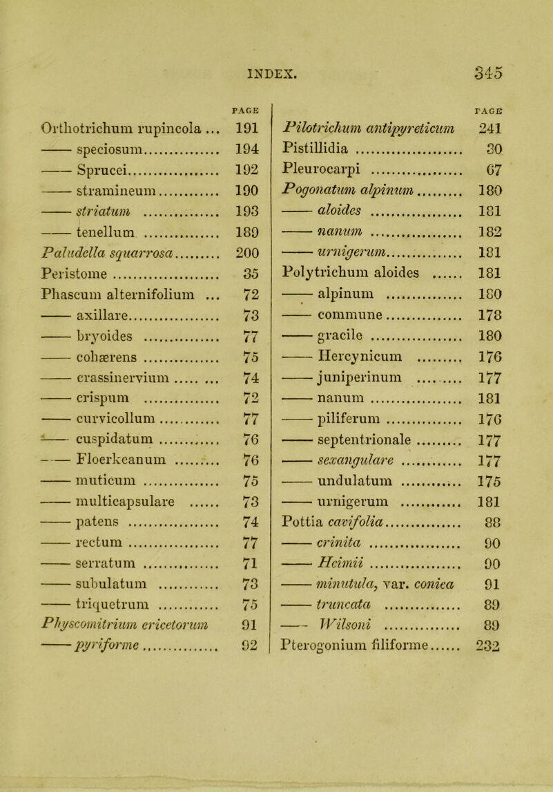 Orthotrichum rupincola ... PAGE 191 speciosum 194 Sprucei 192 stramineum 190 striatum 193 tenellum 189 Pahidclla squarrosa 200 Peristome 35 Phascum alternifolium ... 72 axillare 73 hryoides 77 cohaerens 75 crassinervium 74 crispum 72 curvicollum 77 cuspidatum 76 Floerkeanum 76 muticum 75 multicapsulare 73 jiatens 74 rectum 77 serratum 71 suhulatum 73 triquetrum 75 Phgscomitrium ericetorum 91 pyriforme 92 rAGE Pilotrichiim antipyreticum 241 Pistillidia SO Pleurocarpi C7 Pogonatum alpinum 180 aloides 181 nanum 182 urnigerum 181 Poly trichum aloides 181 alpinum 180 commune 178 gracile 180 Heicynicum 176 juniperinum .... 177 nanum 181 piliferum 176 septentrionale 177 sexangulare 177 undulatum 175 urnigerum 181 Pottia cavifolia 88 crinita GO Hci mii 90 minutula, var. conica 91 truncata 89 Wilsoni 89 Pterogonium filiforme 232