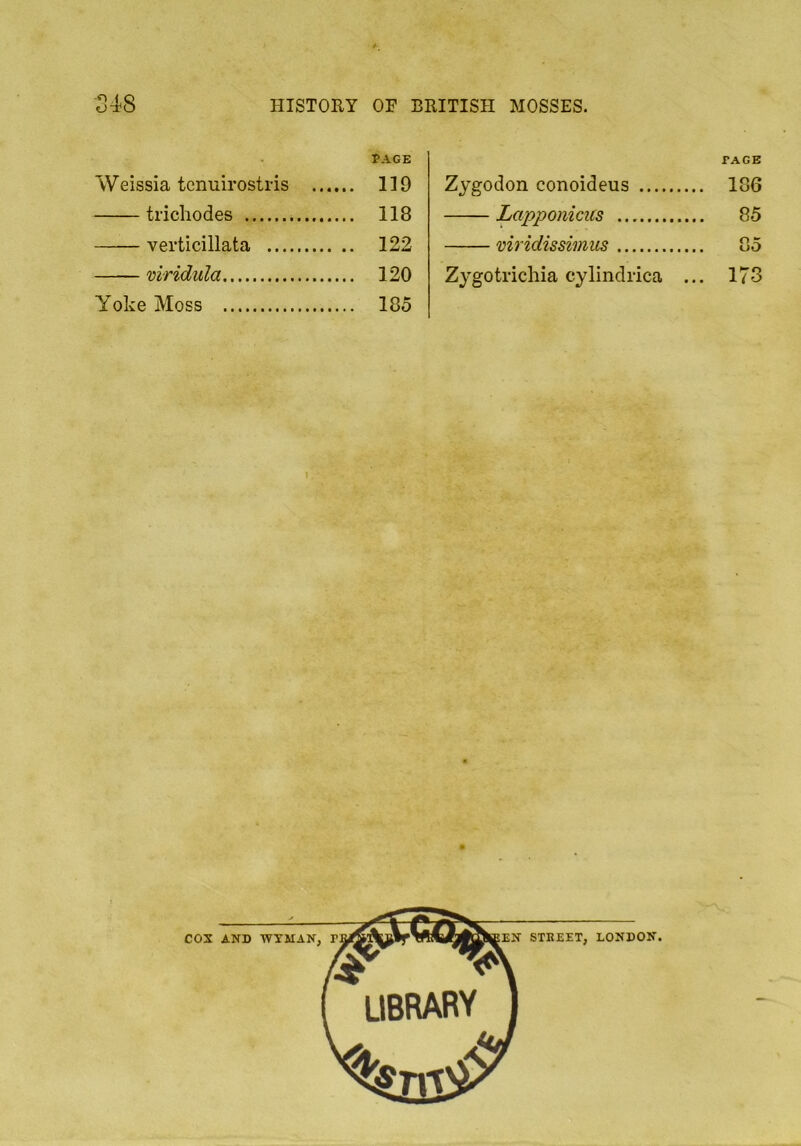 PAGE Weissia tcnuirostris 119 trichodes 118 verticillata 122 viridula 120 Yoke Moss 185 PAGE Zygodon conoideus 186 Lapponicus 85 viridissimus ... 85 Zygotrichia cylindrica ... 173