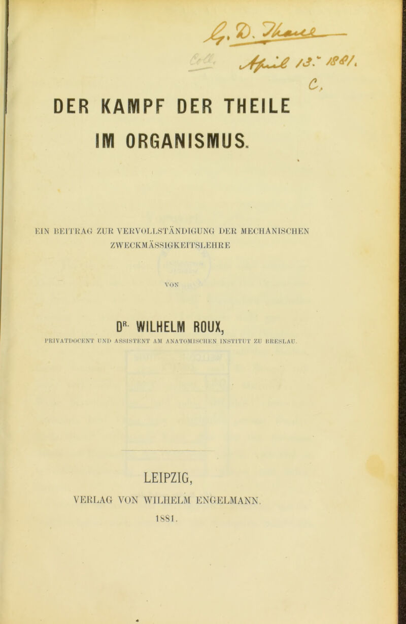 c. DER KAMPF DER THEILE IM ORGANISMUS. EIN BEITKAl^ ZUR VERVOELHTANDKaJNG DER ME(ÜIANISCIIEN ZWECKM ÄSS IG K E l'rSLEHR E D» WILHELM ROUX, I’HIVATDOCKNT UNI> ASSISTENT AM ANATOMISHIKN INSTITUT ZU HKKSLAU. LEIPZIG, VERLAG VON WILHELM ENGELMANK. 1881.