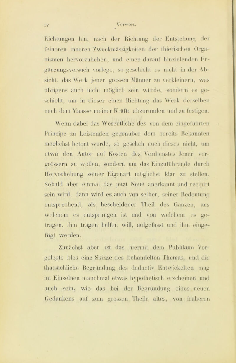 Uiclilimgoii hin, nach dci' Kiclilnng dci- hhilslclmng der leiiunen inneien Z\\e(.*kniassigkei(en dci- Ihieiischen Orga- nismen her\<)iznh(‘h('n, und einen dai’anf hinzicdeiuhm Im- ganznngsversnch \üi‘h‘ge, so gescliielil c;s niclil in der Al»- sichl, das Work jener giossen iMiiniuM' zu \inkleinern, was nhrigens auch nichl imigiich sein winde, sondein es ge- schiidil, um in dit'sei’ (mikmi hicliinng das Weik (huselluMi nach dem Maassc^ meiner KriirUi ahziirnnden mul zu l'esligen. Wenn dabei das WesenIliehe des von dem eingeriihi len l*rinci|»e zu Leislmiden gegenidiei' (hmi hcu'eils Ih'kaimhm möglichsl lu^lonl wurde, so geschah auch dic'Sc'S nichl, um etwa den Autor auf Kosten des Verdicmsles .l(MU'r \m- grösserii zu wollen, sondern um das J^inzuluhi'ende durch llervorhel)ung seiner Eigenart möglichst klar zu stellen. Sobald aber einmal das jetzt Neue anerkannt und i'ecipirl S(un wild, dann wird es auch von st'lber, S(‘iner bedeulung entsprechend, als bescheidener Theil des Ganzen, aus welchem es entsprungen ist mul \on welchem es ge- Iragen, ihm tragen hellen will, aulgefasst und ihm einge- lugt w'erden. Zunächst alier ist das hiermit dem Ihddikum Vor- gehjgle blos eine Skizze des behandellen riiemas, und die thatsachliche He^rUndimg (h'S deducliv Idilw ickellen imm im Einzelnen manchmal etwas hyi)olhelisch (‘rscheinen mul auch sein, wie das bei der Hegründung eines lUMien Gedankens auT zum grossen Tlieile alles, \on IrUheren