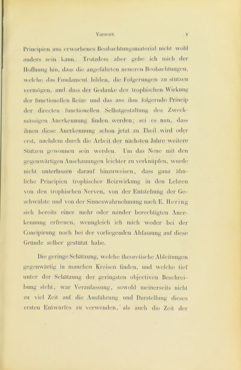 l’rincipien aus orworlienes ßcoljacliluii^sinatoiial uiclil woJil aiulurs soiii Ivanu. 'riolzdc'iii aber gt3l)t3 idi iiiicli der lloll'iumg hin, dass di(> ani^eluliihui luuiercu Ibiobaclilimgeu, welche das KmulaiiKMit l)il(len, die Koli,uTuu^eu zu sliUzen veiiiiüi;eu, und dass der Gc'dauke der Iropliisclieu Wirkung de.r tuuclieuelleu l\eiz(‘ und das aus iliiii l'olgei'ude Jhiuci|t der diicJcU'u luuctionellen Selbsli^eslalluut^ des Zweck- luiissigeti Auerkeuuuni^ liiuleu werden; si;i es nun, dass ihnen diese Anei’kennung sclien jelzl zu Tlieil wird otlei' erst, nachdciin durch die Arljeit der naclisten Jalire weiUu'e Stützen i^ewonnen sein werden. Um das Neue mit den ^et^enwaili^en Anschauungen leichter zu verknüpfen, w urde nicht unterlassen darauf hinzuweisen, dass ganz ähn- liche Princi[)ien tiü[)hischer Rcizwirkung in den Lehren von den trophischen Nerven, von der Entstehung der Ge- schwülste und von der Sinneswudirneliinung nach E. Hering sich bereits einer mcJir oder minder bercclitigten Aner- kennung erfreuen, w'enngieich ich midi weder bei der (ioncipirung nocli bei der vorliegenden Abfassung auf diese Gründe selber gestützt habe. Die geringe Schatzung, welche theoretische Ableitungen gegenwärtig in manchen Kreisen linden, und welclie tief unter der Schatzung der geringsten objectiven Ueschrei- bung steht, w^ar Veranlassung, sow^ohl meinerseits nicht zu viel Zelt auf die Ausführung und Darstidlimg dieses ersten Entwuifes zu verwenden,'als aucli die Zeit der