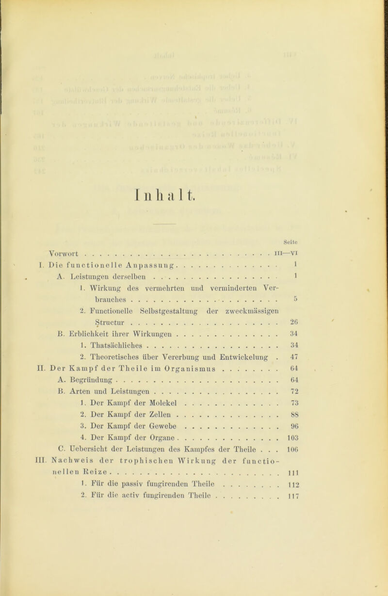 k I II 1l il I t Vorwort m I. D i e f u n c t i o n e 11 e A11}) a s s u n g A. Leistuugeu deivselbcii 1. Wirkung des vermehrten und verminderten Ver- brauches 2. Functionelle 8elbstgestaltung der zweckmässigen Structur B. Erblichkeit ihrer Wirkungen 1. Thatsächliches 2. Theoretisches über Vererbung und Entwickelung . II. Der Kampf der Theile im Organismus A. Begründung B. Arten und Leistungen 1. Der Kampf der Molekel 2. Der Kampf der Zellen 3. Der Kampf der Gewebe 4. Der Kampf der Organe C. Uebcrsicht der Leistungen des Kampfes der Theile . . . III. Nachweis der t r o p h i s c h e n Wirkung der functio- ue 1 len Reize 1. Für die passiv fungirenden Theile 2. Für die activ fungirenden Theile Seile —VI 1 1 26 34 34 47 64 64 72 73 88 96 103 106 in 112 117