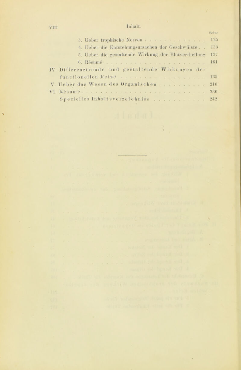 Inhalt .Seite 3. Uoher troi)liisclie Nerven 1-5 4. IJeher die Entstelinnj;sursuclien der (Jescliwiilste . . 1.3.3 r». Uelnn’ dh^ gestaltende Wirkung der l>lntver(lieilnng 137 (1. liesnnie 101 IV. Di rferenzi ren d e tind gestaltende Wirklingen der 1II n c t i o n e 11 en Reize . Ul.'i V. Ueher das Wesen des Organischen 2lo VI. Re sinne 2.3t) S 1»eci e11 es 1 n h a 11 s ve rz ei c h n i ss 242