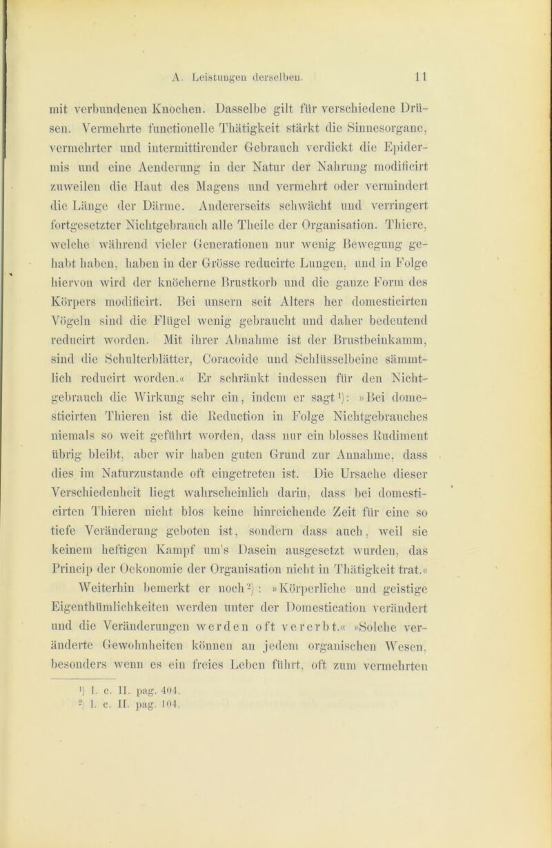 mit verbimdeneu Knochen. Dasselbe gilt für verschiedene Drü- sen. Vermehrte functionelle Thätigkeit stärkt die Sinnesorgane, vermelirter imd interniittirender Gebrauch verdickt die E})ider- niis nnd eine Aendernng in der Natur der Nahrung modilicirt zuweilen die Haut des IMagens und vermehrt oder vermindert die Länge der Därme. Andererseits schwächt und verringert fortgesetzter Nichtgebrauch alle Theile der Organisation. Thiere, welche während vieler Generationen nur wenig Bewegung ge- habt haben, haben in der Grösse reducirte Lungen, und in Folge hiervon wird der knöcherne Brustkorb und die ganze Form des Kör})ers modificirt. Bei unsern seit Alters her domesticirten Vögeln sind die Flügel wenig gebraucht und daher bedeutend reducirt worden. Mit ihrer Abnahme ist der Brustbeinkamm, sind die Schulterblätter, Coracoide und Schlüsselbeine sämmt- lich reducirt worden.« Er schränkt indessen für den Nicht- gebrauch die Wirkung sehr ein, indem er sagt'): »Bei dome- sticirten Thieren ist die Beduction in Folge Nichtgebrauches niemals so weit geführt worden, dass nur ein blosses Budiment übrig bleibt, aber wir haben guten Grund zur Annahme, dass dies im Naturzustände oft eingetreten ist. Die Ursache dieser Verschiedenheit liegt wahrscheinlich darin, dass l)ei domesti- cirten Thieren nicht blos keine hinreichende Zeit für eine so tiefe Veränderung geboten ist, sondern dass auch, weil sie keinem heftigen Kampf um’s Dasein ausgesetzt wurden, das Princip der Oekonomie der Organisation nicht in Thätigkeit trat.« Weiterhin bemerkt er noch2) : »Körperliche und geistige Eigenthündichkeiten Averden unter der Domestication verändert und die Veränderungen werden oft vererbt.« »Solche ver- änderte Gewohnheiten können an jedem organisclien Wesen, besonders avciiu es ein freies Leben führt, oft zum vermehrten ') 1. c. II. pag. -loi.