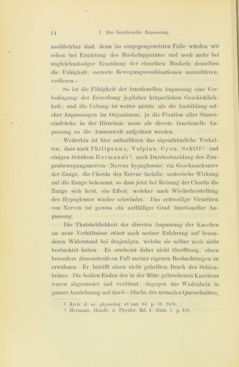 im)(lili{*irl)ar siiul, cleiiii iiii eiitg-egeiigesetzten Falle würden wir selioii hei Ennüdniig des Miiskela])j)arates und noeli mehr hei mig-leielmiässiger Frmiidimg der eiiizeliieii Muskeln desselben die Fähigkeit, eorreete Hewegmigseonihinationen auszul'iihren. Verlierern.« So ist die Fähigkeit der riinetionellen Anjeassung eine Vor- hedingung der Erwerhiing jeglieher körjeerliehen (lesehieklieh- keit; and die Uehiing ist Aveiter nichts, als die Anshildnng sol- cher Anjeassmigen ini ()rganisiiiiis, ja die Fixation aller Sinnes- eindrücke in der Hirnrinde muss als directe l'unctionelle An- passung an die Anssenwelt aufgefasst werden. AVeiterhin ist hier aufzuluhren das eigenthümliche Verhal- ten, dass nach Philipeaux, Yulieian, Cyon, Schiff und einigen Schülern Hermann’s-j nach Durchschneidung des Zun- genhewegungsnerven (Nervus hypoglossus) ein Geschmacksnerv der Zunge, die Chorda des Nervus facialis, motorische Wirkung auf die Zunge hekommt, so dass jetzt hei Heizung der Chorda die Zunge sich lieht, ein Effect, welcher nach Wiederherstellung des Hyjioglossus wieder schwindet. Das zeitweilige \'icariiren von Nerven ist gevAdss ein auffälliger Grad functioneller An- passung. Die Thatsächlichkeit der directen Anpassung der Knochen an neue Verhältnisse stösst nach meiner Erfahrung auf beson- deren Widerstand hei denjenigen, AAclche sie selber noch nicht hcohachtet haben. Es erscheint daher nicht überflüssig, einen besonders demonstrativen Fall meiner eigenen Beobachtungen zu envähnen. Er betrifft einen nicht geheilten Bruch des Schien- beines. Die beiden Enden des in der IMitte gebrochenen Knochens Avaren abgerundet und verdünnt, dagegen das Wadenbein in ganzer Ausdehnung auf das 6—Sfachc des normalen Querschnittes, 1) Aroli. (1. HC. pliysiolo«;. et nat. (14. p. 59. ISTS. ‘-) Hermann, Uiuidb. d. Pliysiol. Bd. 1. Abtli. 1. p. 131.