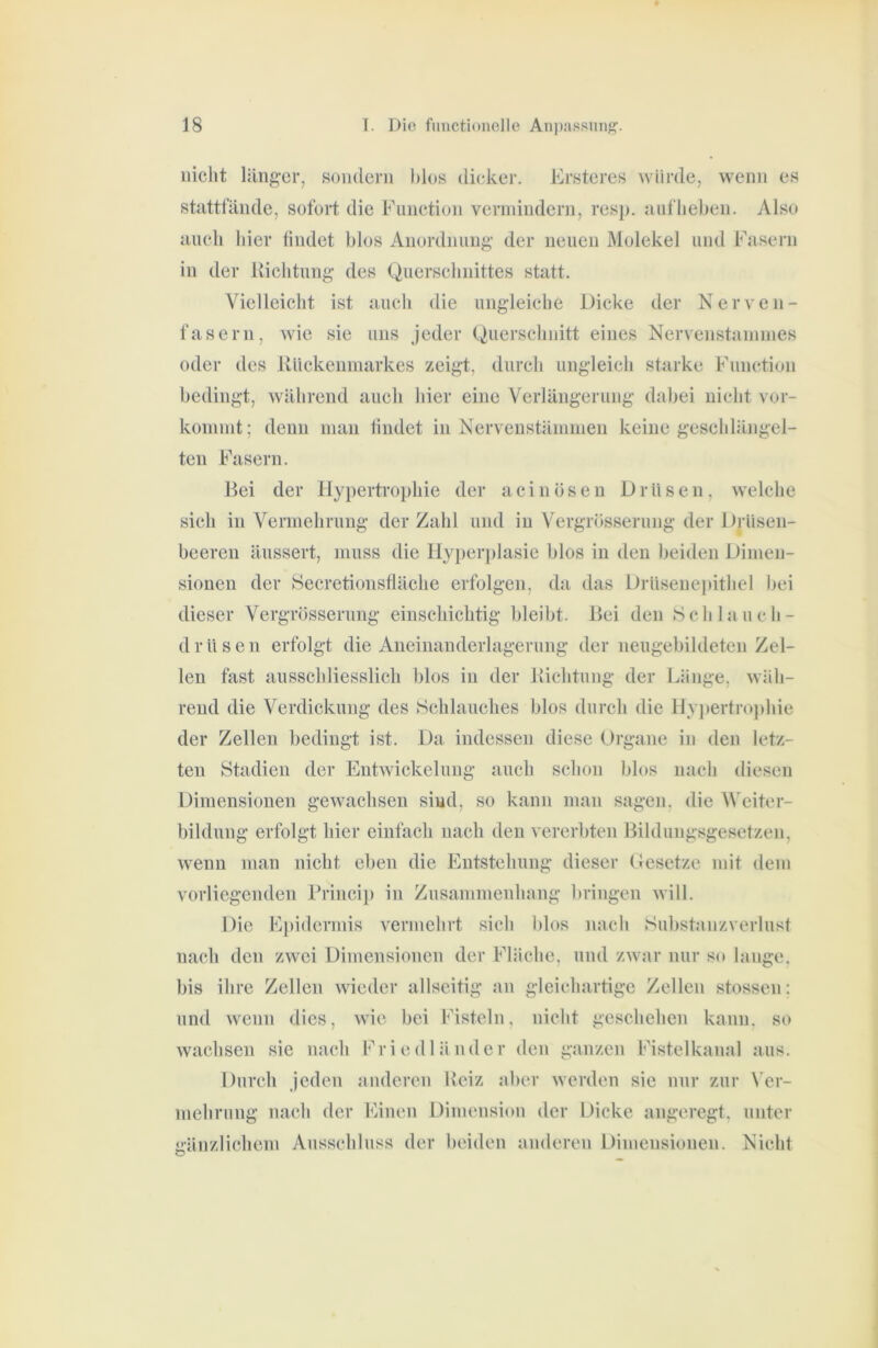 nicht läiig-cr, sondern hlos dicker. Ersteres Aviirde, wenn es stattfände, sofort die Function verinindeni, resj). aufliehen. Also auch hier findet blos Anordnung- der neuen Molekel und Fasern in der llichtung des Querschnittes statt. Vielleicht ist auch die ungleiche Dicke der Nerven- fasern, wie sie uns jeder Querschnitt eines Nervenstainnies oder des Uiiekenmarkes zeigt, durch ungleich starke Function bedingt, während auch hier eine Verlängerung dabei nicht vor- koinnit; denn man findet in Nerveustämmen keine geschlängel- ten Fasern. Hei der Hypertrophie der aein Ösen Drüsen, welche sich in Vermehrung der Zahl und in Vergrösserung der Drüsen- beeren äussert, muss die Hyperplasie blos in den beiden Dimen- sionen der Hecretionsfläche erfolgen, da das Drüsenei)ithel bei dieser Vergrösserung einschichtig bleibt. Bei den Schlauch- drüseii erfolgt die Aneinanderlagerung der neugebildeten Zel- len fast ausschliesslich blos in der Kichtung der Länge, wäh- rend die Verdickung des Schlauches blos durch die Hy]»ertro]dne der Zellen bedingt ist. Da indessen diese Organe in den letz- ten Stadien der Entwickelung auch schon blos nach diesen Dimensionen gewachsen sind, so kann man sagen, die ^\'citer- bildung erfolgt hier einfach nach den vererbten Bildungsgesetzen, wenn man nicht eben die Entstehung dieser (besetze mit dem vorliegenden Brincip in Zusammenhang bringen will. Die E[)idcrmis vermehrt sich blos nach Substunzverlnst nach den zwei Dimensionen der Fläche, und zwar nur so lange, bis ihre Zellen wieder allseitig an gleichartige Zellen stossen: und wenn dies, wie bei Fisteln, nicht geschehen kann, so wachsen sie nach Friedlämlcr den ganzen Fistelkanal aus. Durch jeden auderen Reiz aber werden sie nur zur Ver- mehrung nach der Einen Dimension der Dicke angeregt, unter gänzlichem Ausschluss der beiden anderen Dimensionen. Nicht