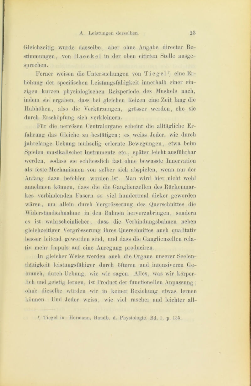 Gleichzeitig- wurde dasselbe, al)er ohne Angabe directer Be- stiinmiingen, von Haeckel in der oben citirten Stelle ausge- sprochen. Berner weisen die Untersuchungen von Tiegel') eine Er- höhung der specitischen Leistungsfähigkeit innerhalb einer ein- zigen kurzen [)hysiologischen Heizperiode des Muskels nach, indem sie ergal)en, dass hei gleichen Heizen eine Zeit lang die Hubhöhen, also die Verkürzungen, grösser werden, ehe sie durch Erschöpfung sich verkleinern. Für die nervösen Gentralorgane scheint die alltägliche Er- fahrung das Gleiche zu bestätigen; es weiss Jeder, wie durch jahrelange Uebuug mühselig erlernte Bewegungen, etwa beim S[)ielen musikalischer iiistrumente etc., später leicht ausführbar werden, sodass sie schliesslich fast ohne bewusste Innervation als feste Mechanismen von selber sich abspielen, wenn nur der Anfang dazu befohlen worden ist. Man wird hier nicht wohl annehmen können, dass die die Ganglienzellen des Hückenmar- kes verbindenden Fasern so viel hundertmal dicker geworden wären, um allein durch Vergrösseruiig des Querschnittes die Widerstandsabnahme in den Bahnen hervorzubringen, sondern es ist wahrscheinlicher, dass die Verbindungsbahnen neben gleichzeitiger Vergrösseruiig ihres Querschnittes auch qualitativ besser leitend geworden sind, und dass die Ganglienzellen rela- tiv mehr Impuls auf eine Anregung producireu. ln gleicher Weise Averden auch die Organe unserer Seelen- thätigkeit leistungsfähiger durch öfteren und intensiveren Ge- brauch, durch Uebuug, wie wir sagen. Alles, was wir körper- lich und geistig lernen, ist Product der functionellen Anpassung; ohne dieselbe würden wir in keiner Beziehung etwas lernen können. Und Jeder weiss. wie viel rascher und leichter all- ‘) Tiegel in: Hennami, llaudb. d. Physiologie. Bd. 1. p. 135.