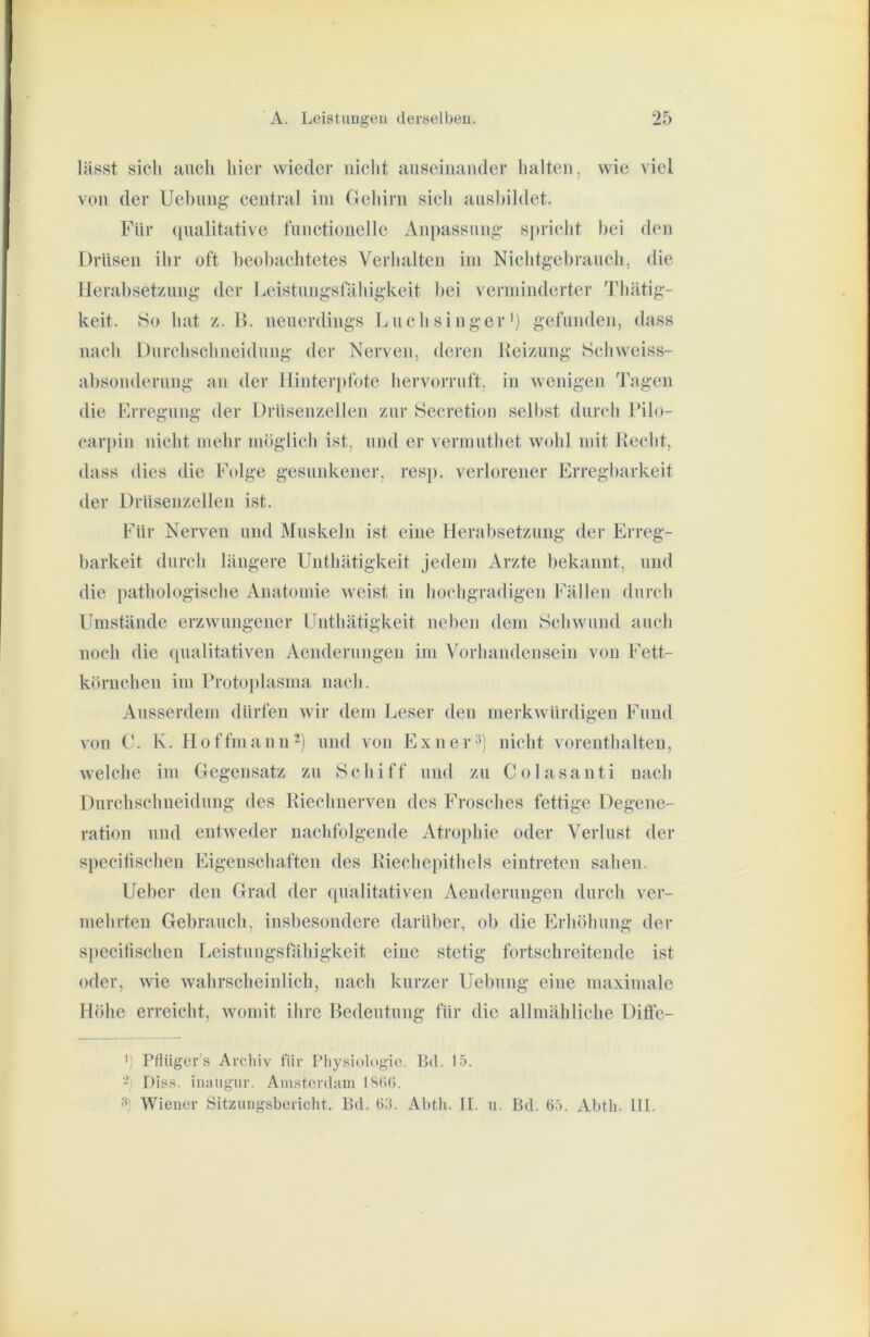 läBst sicli tuicli hier wieder nicht auseinander lialten, wie viel von der Ueltnng- central ini Geliirn sich ansliildet. Für qualitative fnnctionelle Anpassung- spricht hei den Drüsen ihr oft beobachtetes Verlialten iin Niclitgebrauch, die Herabsetzung- der Leistung-sfähig-keit Itei verniinderter Tliätig- keit. So hat z. B. neuerding-s Luchsinger') gefunden, dass nach Durchschneidnng der Nerven, deren Keizung Schweiss- absonderung an der Hinterpfote hervorruft, in wenigen d’agen die Frregung der Drüsenzellen zur Secretion selbst durch Pilo- carpin nicht mehr möglich ist, und er vermuthet wohl mit Keclit, dass dies die Folge gesunkener, resp. verlorener Erregbarkeit der Drüsenzellen ist. Für Nerven und Muskeln ist eine Herabsetzung- der Erreg- barkeit dnrch längere Unthätigkeit Jedem Arzte bekannt, und die pathologische Anatomie weist in hochgradigen Fällen durch Fmstände erzwungener Unthätigkeit neben dem Schwund auch noch die (pmlitativen Aenderungeu im Vorhandensein von Fett- körnchen im Protoplasma nach. Ausserdem dürfen wir dem Leser den merkwürdigen Fund von C. K. Hoffmanu^) und von Exner^) nicht voreuthalteu, welche im Gegensatz zu Schiff und zu Colasanti nach Durchschneidnng des Biechnerven des Frosches fettige Degene- ration und entweder nachfolgende Atrophie oder Verlust der specilischen Eigenschaften des Riechepithels eintreten sahen. Ueber den Grad der qualitativen Aenderungen durch ver- mehrten Gebrauch, insbesondere darüber, ob die Erhöhung- der specilischen rieistungsfähigkeit eine stetig fortschreiteude ist oder, wie wahrscheinlich, nach kurzer Uebung eine maximale Höhe erreicht, womit ihre Bedeutung für die allmähliche Difle- •) Pfliiger’s Archiv i’iii- Physiologio. Bd. 15. - Di6>s. iiumgiir. Anistcnbiin ISSC». 3) Wiener Sitzungsbericht. Bd. 65. Abth. II. u. Bd. 65. Abth. III.
