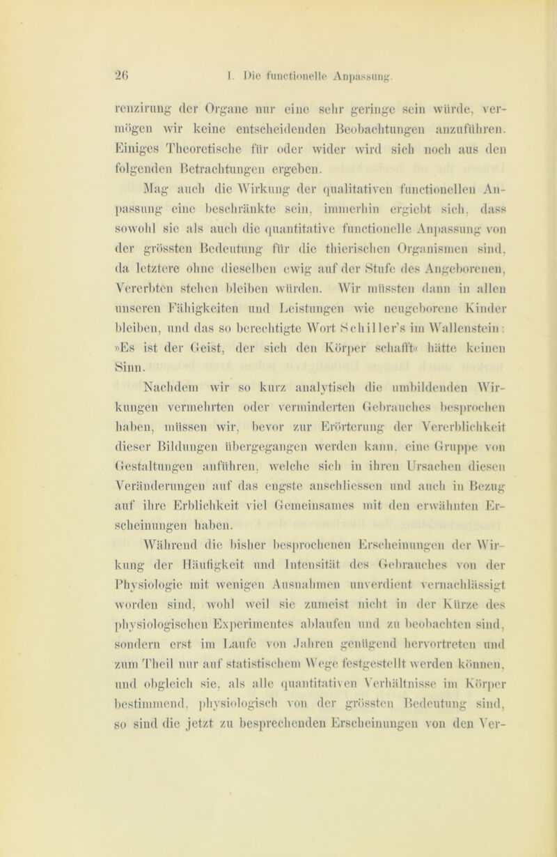 rciizimng der Organe mir eine selir geringe sein würde, ver- mögen wir keine entsclieidenden Beübaclitungen anznfüliren. Billiges Tlieoretisclie für oder wider wird sich noch ans den folgenden Betrachtungen ergeben. I\lag aiicli die Wirkung der qualitativen functionellen An- liassung eine beschränkte sein, iinmerhiii ergicbt sich, dass sowohl sic als auch die quantitative functioneile Anpassung von der grössten Bedeutung für die thierischen Organismen sind, da letztere ohne dieselben ewig auf der Stufe des Angeborenen, Vererbten stehen bleiben würden. Wir müssten dann in allen unseren Fähigkeiten und Leistungen wie neugeborene Kinder bleiben, und das so berechtigte Wort Schillcr’s im Wallenstein: »Es ist der fJeist, der sich den Körjier schafft« hätte keinen Sinn. Nachdem wir so kurz analytisch die umbildenden Wir- kungen vermehrten oder verminderten Oebrauches beS]»rochen haben, müssen wir, bevor zur Eriu'terung der Vererblichkeit dieser Bildungen übergegangen werden kann, eine Grujijie von (lestaltungen anführen, welche sich in ihren Ursachen diesen Veränderungen auf das engste anschHessen und auch in Bezug auf ihre Erblichkeit viel Oemeinsames mit den erwähnten Er- scheinungen hallen. Während die bisher besprochenen Erscheinungen der Wir- kung der Häuligkeit und Intensität des Oebrauches von der Physiologie mit wenigen Ausnahmen unverdient vernachlässigt worden sind, wohl weil sic zumeist nicht in der Kürze des [ihysiologischcn Experimentes ablaufen und zu beobachten sind, sondern erst im Laufe ^on Jahren genügend hervortreten und zum Theil nur auf statistischem Wege festgestellt werden können, und obgleich sie, als alle (juantitativen Verhältnisse im Körper bestimmend, physiologisch von der grössten Bedeutung sind, so sind die jetzt zu besprechenden Erscheinungen von den A’er-