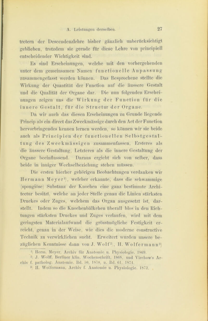 tretern der Descciidenzlelire bisher gäuzlicli mil)eritcksielitigt gel)lieben, trotzdem sie gerade für diese Lehre von priucipiell entscheidender Wichtigkeit sind. Es sind Erscheinungen, welche mit den vorhergehenden unter dem gemeinsamen Namen functionelle Anpassnng ztisammengefasst werden können. Das Besprochene stellte die Wirkung der Quantität der Function auf die äussere Gestalt und die Qualität der Organe dar. Die nun folgenden Erschei- nungen zeigen uns die W i r k u n g d e r F u n c t i o n fü r die innere Gestalt, für die Structur der Organe. Da wir auch das diesen Erscheinungen zu Grunde liegende Frincii) als ein direct das Zweckmässige durch den Act der Function hervorbriugeudes keimen lernen werden, so können wir sie beide auch als Principien der functioneilen Selbstgestal- tung des Zweckmässigen zusammenfassen, Ersteres als die äussere Gestaltung, Letzteres als die innere Gestaltung der Organe beeinflussend. Daraus ergiebt sich von selber, dass beide in inniger Wechselbeziehung stehen müssen. Die ersten hierher gehörigen Beobachtungen verdanken wir Hermann Meyer'), welcher erkannte, dass die schwammige (spongiöse) Substanz der Knochen eine ganz bestimmte Archi- tectur besitzt, welche an jeder Stelle genau die Linien stärksten Druckes oder Zuges, welchem das Organ ausgesetzt ist, dar- stellt. Indem so die Knochenbälkchen überall blos in den Kich- tungen stärksten Druckes und Zuges verlaufen, wird mit dem geringsten Materialaufwand die grösstmögliche Festigkeit er- reicht, genau in der AVeise, wie dies die moderne constructive Technik zu verwirklichen sucht. Erweitert wurden unsere be- züglichen Kenntnisse dann von J. AVolf- , II. AVolfermann^) b Herrn. Meyer, Arcliiv tür Anatouiie ii. l’Iiysiolo}>;ie. 1860. - ,1. Wolff, Berliner klin. Wocliensclirift, 1868, und Vircliow’s Ar- cliiv f. patliolog. Anatomie. Bei. öO, ISTO, ii. Bd. 61, 1871. 3) II. Wolt'erniann, Archiv f. Anatomie u. Physiologie. 1872.