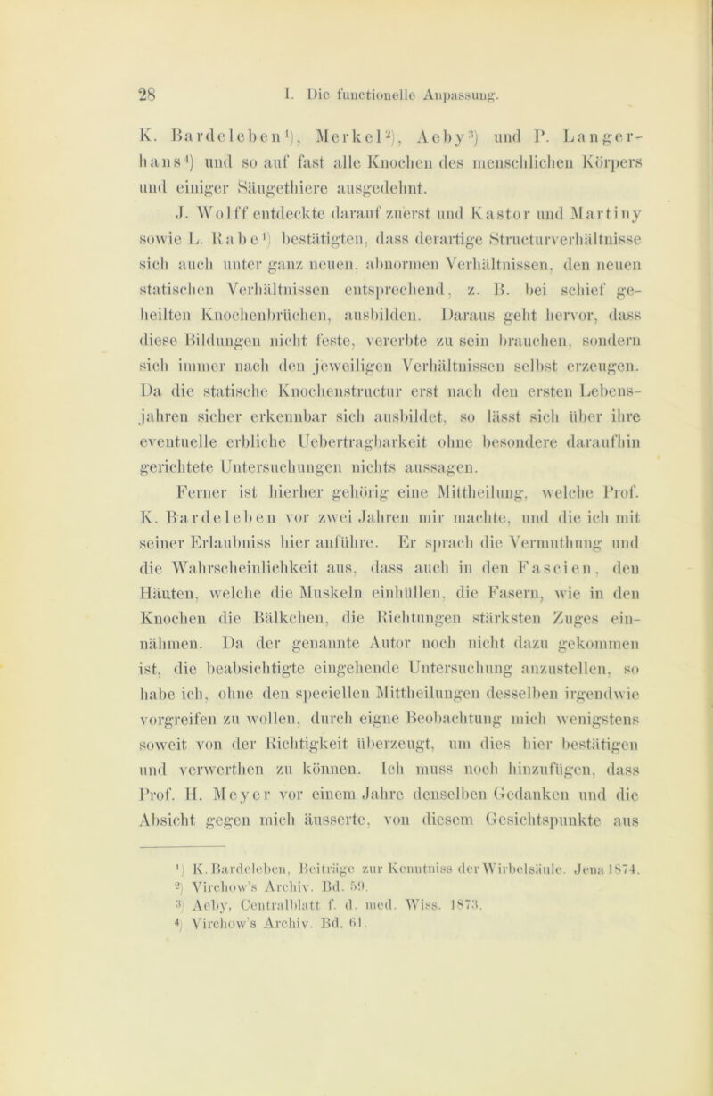 K. Bjirde I eben *), Merkel^), Aehy-*) und 1*. Lang;er' liuns ') und so auf fast alle Knoclien des menscldielien Körpers und einig,-er Säug-etliiere ausgedehnt. J. Wo 1 ff entdeckte darauf zuerst und Kastor und Martiny sowie L. Habe') bestätigten, dass derartige Structurverbältnisse sieb aueb unter ganz neuen, abnormen Verhältnissen, den neuen statisclien Verliältidssen entsprechend, z. 1>. bei schief ge- heilten Knoclieid)rü(*lien, auslnlden. Daraus gelit hervor, dass diese Bildungen inclit feste, vererbte zu sein brauclien, sondern sich immer nach den jeweiligen V^erliältnissen selbst erzeugen. Da die statische Knocbenstnictiir erst nach den ersten Lebens- jahren sicher erkennbar sieh ausbildet, so lässt sich über ihre eventuelle erbliche Uebertragbarkeit ohne besondere daraufhin gerichtete Lntersnehungen nichts aussagen. Ferner ist hierher gehörig eine Älittheilung, welche Brof. K. Bardelebeii vor zwei Jahren mir machte, und die ich mit seiner Erlaubniss hier anfiihre. Fr S])rach die A'ermuthung und die Wahrscheinlichkeit aus, dass auch in den Fascien, den Häuten, welche die Muskeln einhüllen, die Fasern, wie in den Knochen die Bälkchen, die Bichtungen stärksten Zuges ein- nähmen. Da der genannte Autor noch nicht dazu gekommen ist, die beabsichtigte eingehende Untersuchung anzustellen, so habe ich, ohne den speciellen Mittheilungen desselben irgendwie vorgreifen zu wollen, durch eigne Beol)achtung mich wenigstens soweit von der Bichtigkeit überzeugt, um dies hier bestätigen und verwerthen zu können. Ich muss noch hinznfügen, dass Brof. II. Meyer vor einem Jahre denselben Gedanken und die Absicht gegen mich äusserte, von diesem Gesichtspunkte aus ') K. Hardolclnni, Ik'itiüge zur Keiiutniss der Wirbelsäule. Jena IS74. -) Vircliow’s Archiv. Hd. 5!). ■') Ael>y, Ceutrnlbhitt f. d. nied. Wiss. 187;i. Vircliüw's Archiv. Bd. 61.