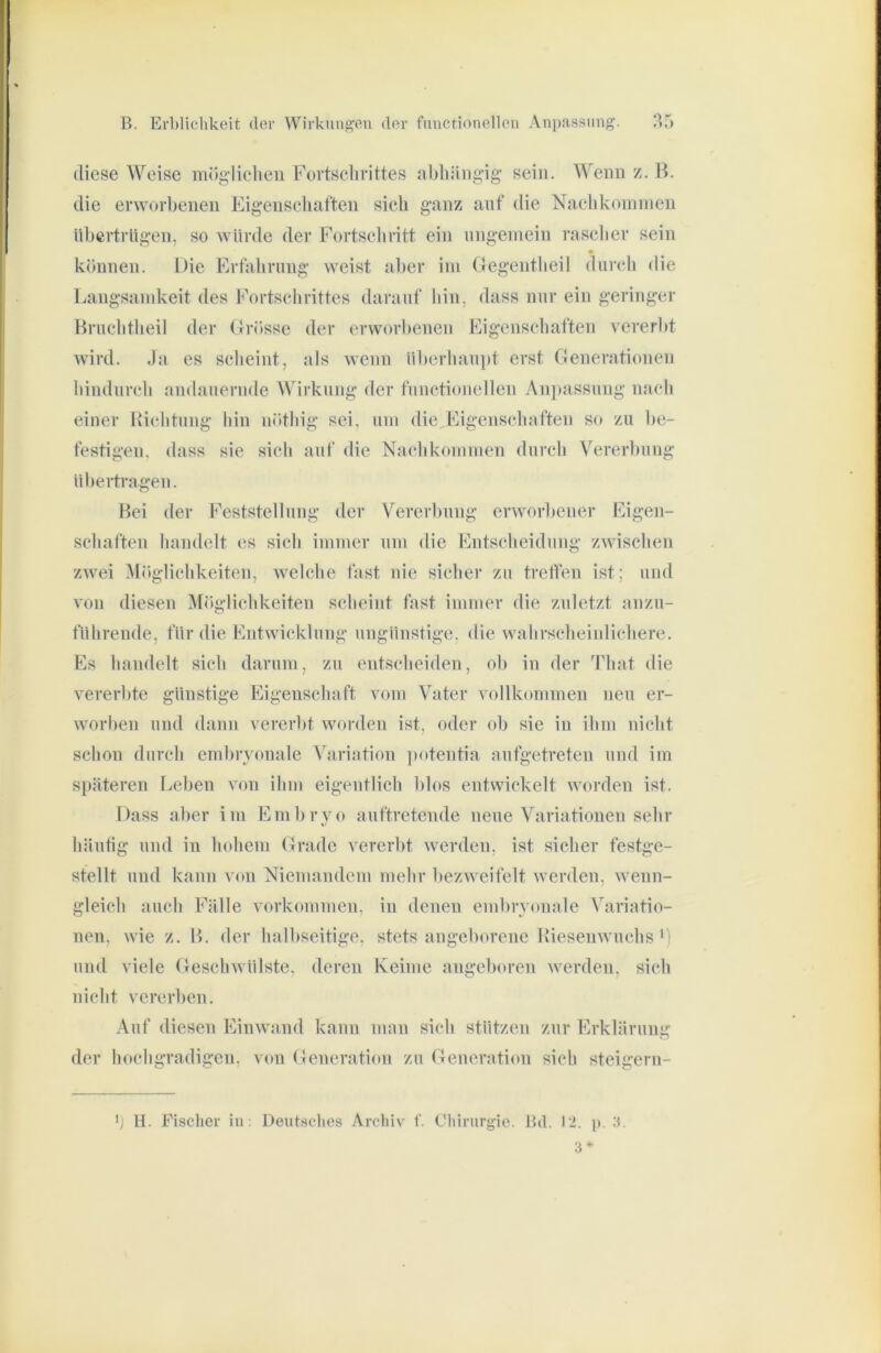 diese Weise mögliclieu Fovtsclirittes aFliäiigig sein. Wenn z. B. die erworbenen Eigenschaften sich ganz auf die Naehkomnien übertrügen, so würde der Fortseliritt ein nngeinein rasclier sein können. Die Krtahrnng weist aber ini Gegentlieil durch die Langsamkeit des Eortschrittes darauf bin, dass nnr ein geringer Hruclitheil der (Irösse der erworbenen Eigenschaften vererl)t wird. Ja es scheint, als wenn iil)erliau|)t erst Generationen liindurcli andauernde Wirkung der functioneilen An]»assung nach einer Bichtnng hin nötliig sei, uni die,Eigcnschaften so zu be- festigen, dass sie sich auf die Nachkonnnen durch Vererbung übertragen. Bei der Feststellung der Vererbung erworbener Eigen- schaften handelt es sich immer um die Entscheidung zwischen zwei Möglichkeiten, welche fast nie sicher zu treffen ist; und von diesen Möglichkeiten scheint fast immer die zuletzt anzn- führende, für die Entwicklung ungünstige, die wahrscheinlichere. Es handelt sich darum, zu entscheiden, ob in der That die vererbte günstige Eigenschaft vom Vater vollkommen neu er- worben und dann vererbt worden ist, oder (dj sie in ihm nicht schon durch embryonale Variation ])otentia aufgetreten und im späteren I.ebeu von ihm eigentlich blos entwickelt worden ist. Dass aber im Embryo auftretende neue Variationen sehr häufig und in hohem Grade vererbt werden, ist sicher festge- stellt und kann von Niemandem mehr bezweifelt werden, wenn- gleich auch Fälle Vorkommen, in denen embryonale Variatio- nen, wie z. B. der halbseitige, stets angeborene Riesenwuchs und viele Geschwülste, deren Keime angeboren werden, sich nicht vererben. Auf diesen Eiuwand kann man sich stützen zur Erklärung der hochgradigen, von (Generation zu Generation sich steigern- ') H. Fischer in: Deutsclies Ai’chiv f. Chirurgie. Bd. I’i. p. a. 3*