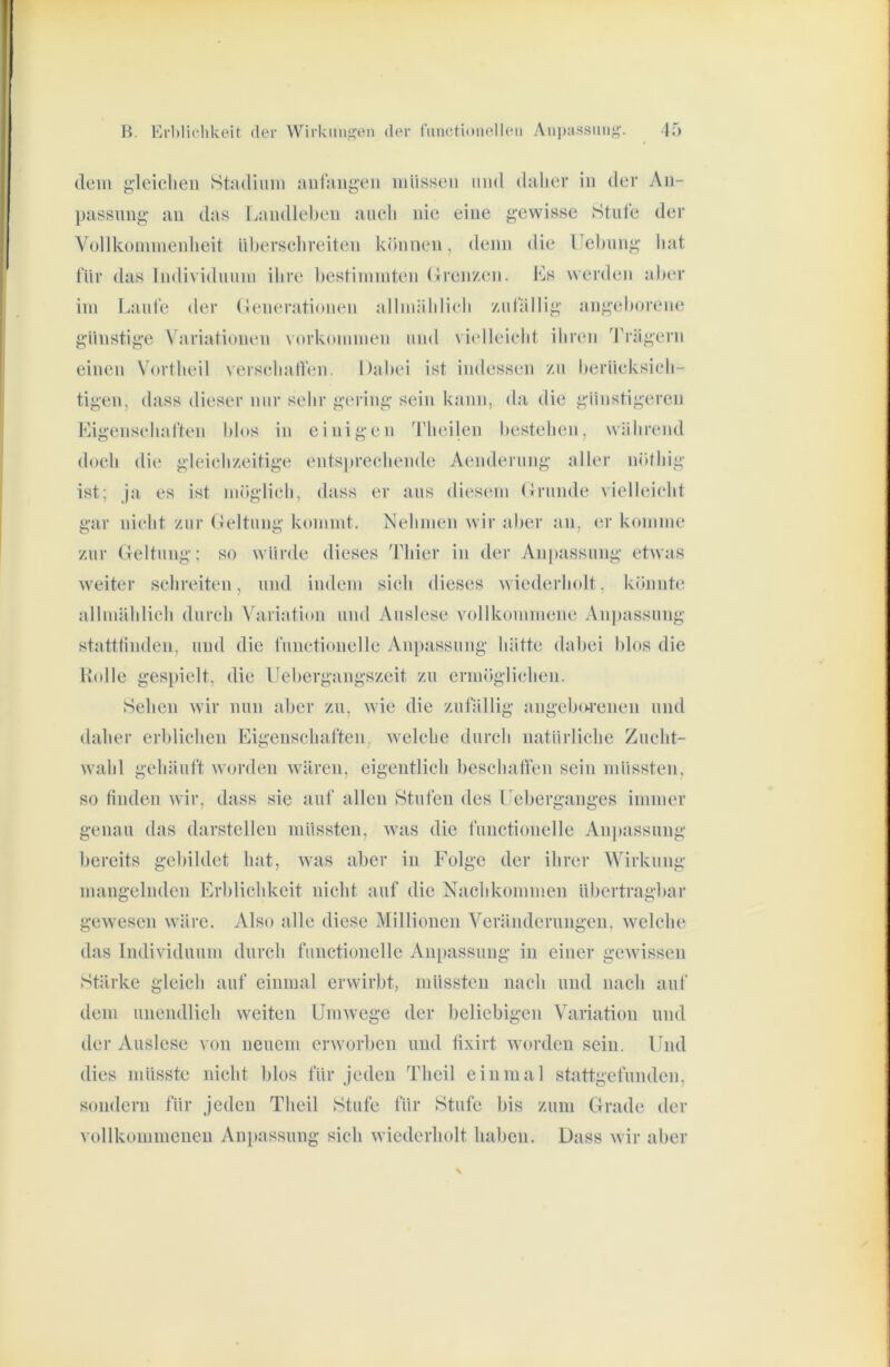 dem {2,‘leiclieii Stmliiim uidangeii müssen mul daher in der An- passung an das Landlel>en auch nie eine gewisse Stuie der Vollkommenlieit Ul)erschreiten können, denn die Uel)ung hat für das lndi\idiiiim ihre bestimmten (Iren/en. Es werden aber im Eaiil'e der (Jtmerationen allmählieh yailallig angeboreiu! günstige Variationen Vorkommen und vielleicht ihren Trägern einen Vortheil versehatlen. Dabei ist indessen /n beriieksieh- tigen, dass dieser nur sehr gering sein kann, da die günstigeren Eigenseharten blos in einigen Theilen bestehen, während doch die gleieh/eitige entsi)reehendc Aenderung aller nöthig ist; ja es ist möglich, dass er aus diesem Drunde vielleicht gar nicht zur Deltung kommt. Nehmen wir aber an, (;r komme zur (Teltung; so würde dieses Thier in der Anpassung etwas weiter schreiten, und indem sieh dieses wiederholt, könnte allmählich durch Abiriati(m und Auslese vollkommene Anpassung statttinden, und die liinctionelle Anpassung hätte dabei bk»s die Holle gespielt, die Uebergangszeit zu ermöglichen. Sehen wir nun aber zu, wie die zufällig angebo-reneii und daher erblichen Eigenschaften, welche durch natürliche Zucht- wahl gehäuft worden wären, eigentlich beschallen sein müssten, so finden wir, dass sie auf allen Stufen des ITberganges immer genau das darsteilen müssten, was die functioneile Anjmssung bereits gebildet hat, wais aber in Folge der ihrer Wirkung mangelnden Erblichkeit nicht auf die Nachkommen übertragbar gewesen wäre. Also alle diese Millionen Veränderungen, welche das Individuum durch fmictionclle Au[)assung in einer gewissen Stärke gleich auf einmal erwirbt, müssten nach und nach auf dem unendlich weiten Umwege der beliebigen Variation und der Auslese von neuem erworben und lixirt worden sein. Und dies müsste nicht blos für jeden Theil einmal stattgefunden, sondern für jeden Theil Stufe für Stufe bis zum Grade der vollkommenen Ani)assung sich wiederholt haben. Dass wir aber