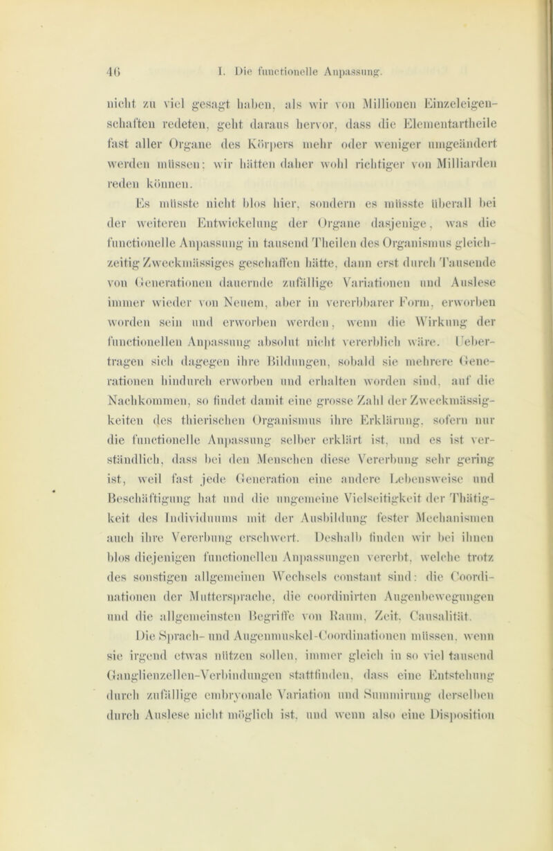 nicht zu viel g’csag't haben, als wir von Millionen Einzeleig’en- schaften redeten, geht daraus hervor, dass die Elenientartheile fast aller Organe des Körpers mehr oder weniger uingeändert werden müssen: wir hätten daher wohl richtiger von Milliarden reden können. Es müsste nicht hlos hier, sondern es müsste überall hei der weiteren Entwickelung der Organe dasjenige, was die functionclle An))assung in tausend Theilen des Organismus gleich- zeitig Zweckmässiges geschaflen hätte, dann erst durch 'rausende von Oenerationen dauernde zutVillige V'ariationen und Auslese immer wieder von Neuem, aber in vererhharer Eorm, erworben worden sein and erw orben worden, wenn die Wirkung der functioneilen Anpassung absolut nicht vererblich wäre, l^eber- tragen sich dagegen ihre Hildungen, sobald sie mehrere Oene- rationen hindurch envorben und erhalten worden sind, auf die Nachkommen, so tindet damit eine grosse Zahl der Zweckmässig- keiten des thierischen Organismus ihre Erklärung, sofern nur die functioneile Anpassung selber erklärt ist, und es ist ver- ständlich, dass bei den Menschen diese Vererbung sehr gering ist, weil fast jede Generation eine andere Lebensweise und Beschäftigung hat und die ungemeine Vielseitigkeit der 'Phätig- keit des Individuums mit der Ausbildung fester Mechanismen auch ihre Vererbung erschwert. Deshalb linden wir bei ihnen blos diejenigen functioneilen Au])assungen vererbt, welche trotz des sonstigen allgemeinen Wechsels constant sind: die Coordi- nationen der Mutters})rache, die coordinirten Augenbewogungen und die allgemeinsten Begrilfe von Kaum, Zeit, Causalität. Die Si)rach-und Augenmuskel-Ooordinationen müssen, wenn sie irgend etw'as nützen sollen, immer gleich in so viel tausend Ganglienzellen-Verbiiidungen stattfinden, dass eine Entstehung durch zufällige embryonale Variation und Summiruug derselben durch Auslese nicht mr)glich ist, und wenn also eine Disjtosition