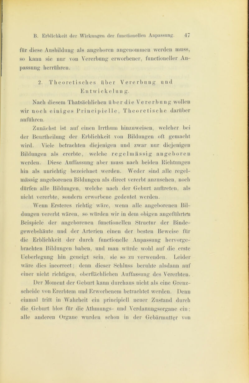 für diese Ausbildung’ als angeboren angenoiniueu werden ninsSj so kann sie nur von Vererbung erworbener, fiinctioneller An- passung herrüliren. 2. Theoretisches Uber Vererbung und Ent w i e k e I n n g. Nach diesem Thatsäehliehen Uber die Vererbung wollen wir noch einiges Pr i nci p ie 11 e , Theoretische darüber anfUhren. Zunächst ist auf einen Irrthmn hinzuweisen, welcher bei der Beurtheilimg der Erblichkeit von Bildungen oft gemacht wird. Viele betrachten diejenigen und zwar nur diejenigen Bildungen als ererbte, welche regelmässig angeboren werden. Diese Auffassung aber muss naeli beiden llichtungen hin als unrichtig bezeichnet werden. Weder sind alle regel- mässig angeborenen Bildungen als direct vererbt anzusehen, noch dürfen alle Bildungen, welche nach der (leburt anftreten. als nicht vererbte, sondern erworbene gedeutet werden. Wenn Ersteres richtig wäre, wenn alle angeborenen Bil- dungen vererbt wären, so wUrden wir in dem obigen angeführten Beisj)iele der angeborenen functioneilen Structur der Biude- gewebshäute und der Arterien einen der besten Beweise für die Erblichkeit der durch functionelle Anpassung lier\orge- brachten Bildungen haben, und nuin wUrde wohl auf die erste Ueberlegung hin geneigt sein, sie so zu verwenden. Leider wäre dies incorrcct; denn dieser Schluss beruhte alsdann auf einer nicht richtigen, oberllächlichen Auffassung des Vererbten. Der i\[omcnt der Geburt kann durchaus nicht als eine Grenz- scheide von Ererbtem und Erworbenem betrachtet werden. Denn einmal tritt in Wahrheit ein principiell neuer Zustand durch die Geburt blos für die Athmungs- und Verdauungsorgane ein : alle anderen Organe wurden schon in der Gel)ärmutter von