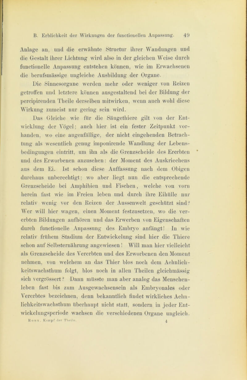 Anlage au. und die erwälmte Structur ihrer Wandungen und die Gestalt ihrer Lichtung wird also in der gleichen Weise durch functioneile Anpassung entstehen küiiuen, wie im Erwachsenen die berufsmässige ungleiche Ausbildung der Organe. Die Sinnesorgane werden melir oder weniger von Reizen getrotteu und letztere können ausgestalteiid bei der Bildung der percii)irenden Th eile derselben mitwirkeu, wenn auch wohl diese Wirkung zumeist nur gering sein wird. Das Gleiche wie für die Säugethiere gilt aou der Ent- wicklung der Vögel; auch hier ist ein fester Zeitpunkt vor- handen, wo eine augenfällige, der nicht eingehenden Betrach- tung als wesentlich genug imponirende Wandlung der Lebeus- bedinguugen eintritt, um ihn als die Grenzscheide des Ererbten und des Erworbenen aiizusehen: der Moment des Auskriechens aus dem Ei. Ist schon diese Auffassung nach dem Obigen durchaus unberechtigt; wo aber liegt nun die entsprechende Grenzscheide bei Amphibien und Fischen, welche von vom herein fast wie im Freien leben und durch ihre Eihülle nur relativ wenig vor den Reizen der Aussenwelt geschützt sind:' Wer will hier wagen, einen Moment festzusetzen, wo die ver- erbten Bildungen aufhören und das Erwerben von Eigenschaften durch functioneile xLnpassung des Embryo anfängt! In wie relativ frühem Stadium der Entwickelung sind hier die Thiere schon auf Selbsternähruug angewiesen I Will man hier vielleicht als Grenzscheide des Vererbten und des Erworbenen den Moment nehmen, von welchem an das Thier blos noch dem Aehnlich- keitswachsthum folgt, blos noch in allen Theilen gleichmässig sich vergrössert ? Dann müsste man aber analog das Menschen- leben fast bis zum Ausgewachseusein als Embryonales oder Vererbtes bezeichnen, denn bekanntlich findet wirkliches Aehu- lichkeitswachsthum überhaupt nicht statt, sondern in jeder Ent- wickelungsperiode wachsen die verschiedenen Organe ungleich. K o II X . Kinrpf ilpr Tlioilc. ^