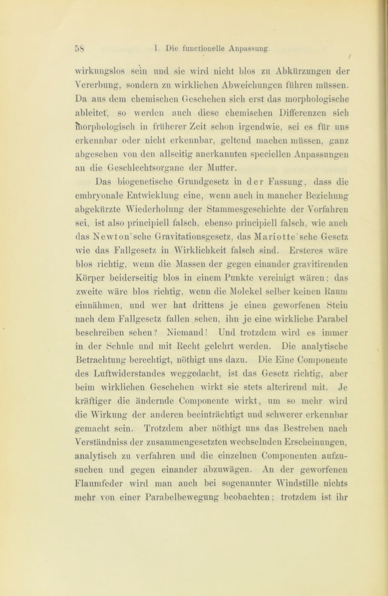 / wirkmig’slos sein und sie wird nicht blos zu Abkürzungen der Vererl)img, sondern zu wirklichen Abweichungen führen müssen. Da aus dem chemischen Geschelien sich erst das morijhologische ableitef, so werden auch diese chemischen Difierenzen sich itiori)hologisch in früherer Zeit schon irgendwie, sei es für uns erkennl)ar oder nicht erkennljar, geltend machen müssen, ganz abgesehen von den allseitig anerkannten s])eciellen Anpassungen an die Gescldechtsorgane der jMutter. Das biogenetische Grundgesetz in der Fassung, dass die embryonale Entwicklung eine, wenn auch in mancher Beziehung abgekürzte Wiederholung der Stammesgeschichte der Vorfahren sei, ist also principiell falsch, ebenso principiell falsch, wie auch das New'ton’sche Gravitationsgesetz, das Mariotte'sche Gesetz wie das Fallgesetz in Wirklichkeit falsch sind. Ersteres wäre blos richtig, wenn die Massen der gegen einander gravitirenden Körper beiderseitig blos in einem Funkte vereinigt wären: das zweite wäre blos richtig, wenn die Älolekel selber keinen Baum einnähnieu, und wer hat drittens je einen geworfenen IStein nach dem Fallgesetz fallen sehen, ihn je eine wirkliche Parabel beschreiben sehen? Niemand! Und trotzdem wird es immer in der Schule und mit Recht gelehrt werden. Die analytische Betrachtung berechtigt, nöthigt uns dazu. Die Eine Componente des Luftwiderstandes weggedacht, ist das Gesetz richtig, aber beim wirklichen Geschehen wirkt sie stets alterirend mit. Je kräftiger die ändernde Comjionente wirkt, um so mehr wird die Wirkung der anderen beeinträchtigt und schwerer erkennl)ar gemacht sein. Trotzdem aber nöthigt uns das Bestreben nach Verständniss der zusammengesetzten wechselnden Erscheinungen, analytisch zu verfahren und die einzelnen Comi)onenten aufzu- suchen und gegen einander abzuwägen. An der geworfenen Flaumfeder wird man auch bei sogenannter Windstille nichts mehr von einer Parabelbewegung beobachten: trotzdem ist ihr