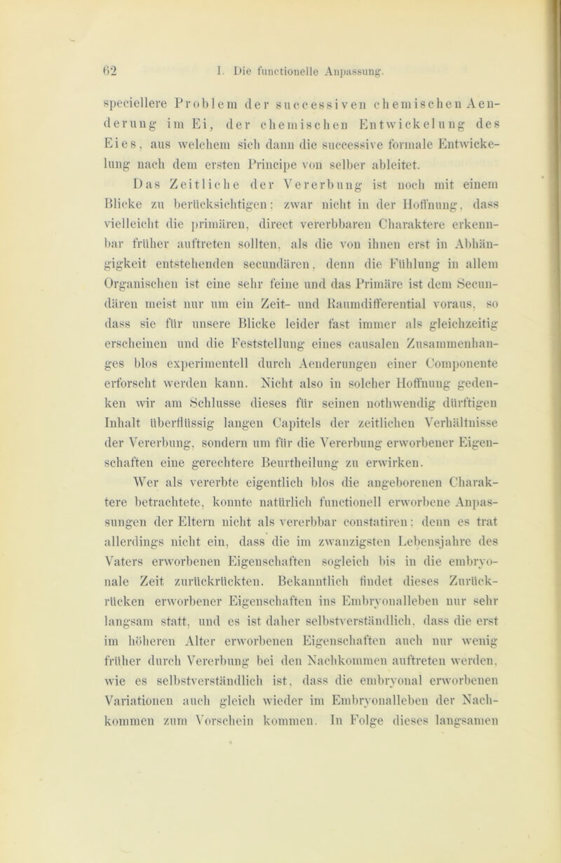 s[)eciellere Pro 1) 1 ein der succe8si ven elieniischen Aen- (lernng im Ei, der chemischen Entwickelung des Eies, aus welchem sich dann die successive formale Entwicke- lung nach dem ersten Principe von selber ableitet. Das Zeitliche der Vererbung ist noch mit einem Blicke zu berücksichtigen; zwar nicht in der Hoffnung, dass vielleicht die primären, direct vererbbaren Charaktere erkenn- bar früher auftreten sollten, als die von ihnen erst in Abhän- gigkeit entstehenden secimdären, denn die Fühlung in allem Organischen ist eine sehr feine und das Primäre ist dem Secun- dären meist nur um ein Zeit- und Kaumditferential voraus, so dass sie für unsere Blicke leider fast immer als gleichzeitig erscheinen und die Feststellung eines causalen Zusammenhan- ges blos ex})erimentell durch Aenderungen einer Componente erforscht werden kann. Nicht also in solcher Hoffnung geden- ken wir am ^Schlüsse dieses für seinen nothwendig dürftigen Inhalt überflüssig langen Capitels der zeitlichen Verhältnisse der Vererbung, sondern um für die Vererbung erworbener Eigen- schaften eine gerechtere Beurtheilung zu erwirken. Wer als vererbte eigentlich blos die angeborenen Charak- tere betrachtete, konnte natürlich functionell erworbene Anpas- sungen der Eltern nicht als vererbbar constatiren; denn es trat allerdings nicht ein, dass die im zwanzigsten Lebensjahre des Vaters erworbenen Eigenschaften sogleich bis in die embryo- nale Zeit zurückrückten. Bekanntlich findet dieses Zurück- rücken erworbener Eigenschaften ins Embryonalleben nur sehr langsam statt, und es ist daher selbstverständlich, dass die erst im höheren Alter erworbenen Eigenschaften auch nur wenig früher durch Vererbung bei den Nachkommen auftreten werden, wie es selbstverständlich ist, dass die embrvonal erworbenen Variationen auch gleich wieder im Embryonallelien der Nach- kommen zum Vorschein kommen, ln Folge dieses langsamen