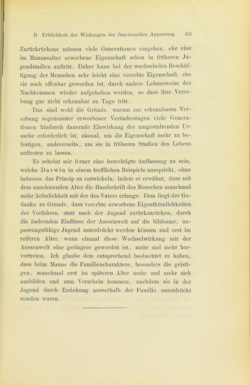 Ziu’ückrückeus müssen viele Generationen vergehen, ehe eine im Mannesalter erworbene Eigenschaft schon in früheren Ju- gendstadien auftritt. Daher kann bei der wechselnden Beschät- tigimg der Menschen sehr leicht eine vererbte Eigenschaft, ehe sie noch oflenbar geworden ist, durch andere Lebensweise des Nachkommen wieder aufgehoben werden, so dass ihre Verer- bung gar nicht erkennbar zu Tage tritt. Das sind wohl die Gründe, warum zur erkennbaren Ver- erbung sogenannter erworbener Veränderungen viele Genera- tionen hindurch dauernde Einwirkung der umgestaltenden Ur- sache erforderlich ist, einmal, um die Eigenschaft mehr zu be- festigen , andererseits, um sie in früheren Stadien des Lebens auftreten zu lassen. Es scheint mir ferner eine berechtigte Auffassung zu sein, welche Darwin in einem tretflichen Beispiele ausspricht, ohne indessen das Princip zu entwickeln, indem er erwähnt, dass mit dem zunehmenden Alter die Handschrift des Menschen manchmal mehr Aehnlichkeit mit der des Vaters erlange. Dem liegt der Ge- danke zu Grunde, dass vererbte erworbene Eigenthümlichkeiten der Vorfahren, statt nach der Jugend zurückzurücken, durch die ändernden Einflüsse der Aussenwelt auf die bildsame, an- passungsfähige Jugend unterdrückt werden können und erst im reiferen Alter, wenn einmal diese Wechselwirkung mit der Aussenwelt eine geringere gewordeü ist, mehr und mehr her- vortreten. Ich glaube dem entsprechend beobachtet zu haben, dass beim Manne die Familiencharaktere, besonders die geisti- gen, manchmal erst im späteren Alter mehr und mehr sich ausbilden und zum Vorschein kommen, nachdem sie in der Jugend durch Erziehung ausserhalb der Familie unterdrückt worden waren.