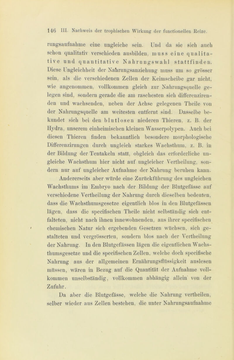 nmg-saufiialime eiue ungleiche sein. Und da sie sich auch schon qualitativ verschieden ausbilden, muss eine qualita- tive und quantitative Nahrungswah 1 stattfinden. Diese Ungleichheit der Nahrungsanziehung muss um so grösser sein, als die verschiedenen Zellen der Keimscheibe gar nicht, wie angenommen, vollkommen gleich zur Nahrungsquelle ge- legen sind, sondern gerade die am raschesten sich differenziren- den und wachsenden, neben der Achse gelegenen Theile von der Nahrungsquelle am weitesten entfernt sind. Dasselbe be- kundet sich bei den blutlosen niederen Thiereu. z. B. der Hydra, unserem eiiiheimischen kleinen Wasseri)olypen. Auch bei diesen Thieren finden bekanntlich besondere morphologische Ditferenzirungen durch ungleich starkes Wachsthum, z. B. in der Bildung der Tentakeln statt, obgleich das erforderliche un- gleiche Wachsthum hier nicht auf ungleicher Vertheilung, son- dern nur auf ungleicher Aufnahme der Nahrung beruhen kann. Andererseits aber würde eine Zurückführung des ungleichen Wachsthums im Embryo nach der Bildung der Blutgefässe auf verschiedene Vertheilung der Nahrung durch dieselben bedeuten, dass die Wachsthumsgesetze eigentlich blos in den Blutgefässen lägen, dass die specifischen Theile nicht selbständig sich ent- falteten, nicht nach ihnen innewohnenden, aus ihrer specifischen chemischen Natur sich ergebenden Gesetzen wüchsen, sich ge- stalteten und vergrösserten, sondern blos nach der Vertheilung der Nahrung. In den Blutgefässen lägen die eigentlichen Wachs- thumsgesetze und die specifischen Zellen, welche doch specifische Nahrung aus der allgemeinen Ernährungsflüssigkeit auslesen müssen, wären in Bezug auf die Quantität der Aufnahme voll- kommen unselbständig, vollkommen abhängig allein' von der Zufuhr. Da aber die Blutgefässe, welche die Nahrung vertheilen, selber wieder aus Zellen bestehen, die unter Nahrungsaufnahme