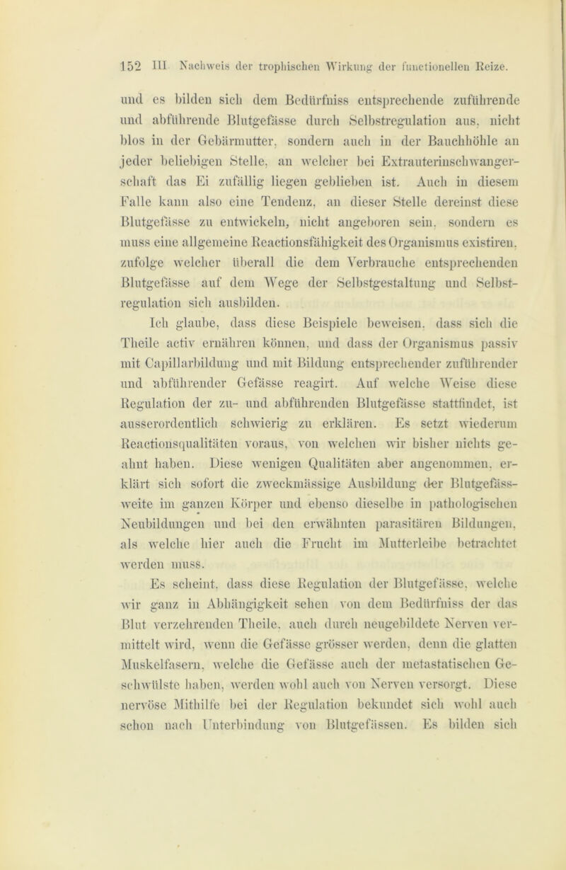 und es bilden sieb dem Bedürfniss entsprechende zuführende und abführende Blutgefässe durch Selbstregulation aus, nicht blos in der Gebärmutter, sondern auch in der Bauchhöhle an jeder beliebigen Stelle, an welcher bei Extrauterinschwanger- schaft das Ei zufällig liegen geblieben ist. Auch in diesem falle kann also eine Tendenz, an dieser Stelle dereinst diese Blutgefässe zu entwickeln, nicht angeboren sein, sondern es muss eine allgemeine Keactionsfähigkeit des Organismus existiren, zufolge welcher überall die dem Verbrauche entsprechenden Blutgefässe auf dem Wege der Selbstgestaltimg und Selbst- regulatiou sich ausbilden. Ich glaube, dass diese Beispiele beweisen, dass sich die Theile activ ernähren können, und dass der Organismus passiv mit Capillarbilduug und mit Bildung entsi)rechender zuführender und abführender Gefässe reagirt. Auf welche Weise diese Regulation der zu- und abführenden Blutgefässe stattlindet, ist ausserordentlich schwierig zu erklären. Es setzt wiederum Reactionsqualitäten voraus, von welchen wir bisher nichts ge- ahnt haben. Diese wenigen Qualitäten aber angenommen, er- klärt sich sofort die zweckmässige Ausbildung der Blutgefäss- weite im ganzen Körper und ebenso dieselbe in pathologischen Neubildungen und bei den erwähnten parasitären Bildungen, als welche hier auch die Frucht im jMutterleibe ])etrachtct werden muss. Es scheint, dass diese Regulation der Blutgefässe, welche Avir ganz in Abhängigkeit sehen von dem Bedürfniss der das Blut verzehrenden Theile. auch durch neugebildete Nerven ver- mittelt Avird, Avenn die Gefässe grösser Averden, denn die glatten Muskelfasern, Avelche die Gefässe auch der metastatischen Ge- scliAvülste lial)en, Averden Avohl auch von Nerven versorgt. Diese nervöse Mithilfe bei der Regulation bekundet sich AA'ohl auch schon nach rnterbindung von Blutgefässen. Es bilden sich