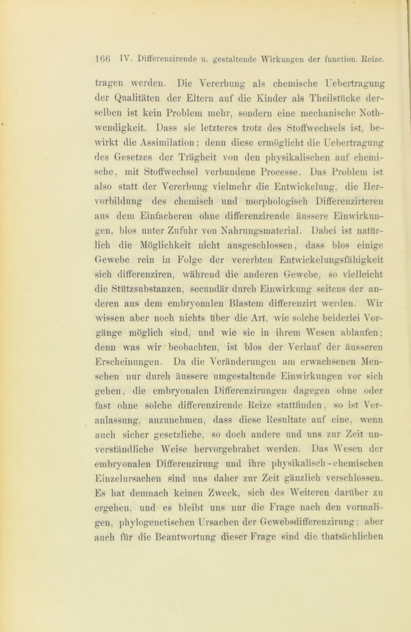 tragen werden. Die Vererbung als cheniiselie Uebertragung der Qualitäten der Eltern auf die Kinder als Tlieilstücke der- selben ist kein Problem mehr, sondern eine ineclianiscbe Kotli- wendigkeit. Dass sie letzteres trotz des Stoffwechsels ist, be- wirkt die Assimilation; denn diese ermöglicht die Uebertragung des Gesetzes der Trägheit von den physikalischen auf chemi- sche, mit Stolfwechsel verbundene Processe. Das Problem ist also statt der Vererbung vielmehr die Entwickelung, die Her- vorbildung des chemisch und morphologisch Dififerenzirteren aus dem Einfacheren ohne difterenzirende äussere Einwirkun- gen, blos unter Zufuhr von Kahrungsmaterial. Dabei ist natür- lich die Möglichkeit nicht ausgeschlossen, dass blos einige Gewebe rein in Folge der vererbten Entwickelungsfähigkeit sich dift’erenziren, während die anderen Gewebe, so vielleicht die Stützsubstanzen, secundär durch Einwirkung seitens der an- deren aus dem embryonalen Blastem difterenzirt werden. Wir wissen aber noch nichts über die Art, wie solche beiderlei Vor- gänge möglich sind, und wie sie in ihrem Wesen ablaufen; denn was wir beobachten, ist blos der Verlauf der äusseren Erscheinungen. Da die Veränderungen am erwachsenen Men- schen nur durch äussere umgestaltende Einwirkungen vor sich gehen, die embryonalen Dilferenziruugen dagegen ohne oder fast ohne solche dilferenzirende Keize statttinden, so ist Ver- anlassung, anzunehmen, dass diese Resultate auf eine, wenn auch sicher gesetzliche, so doch andere und uns zur Zeit un- verständliche Weise hervorgebrahct werden. Das Wesen der embryonalen Difterenzirung und ihre physikalisch - chemischen Einzelursachen sind uns daher zur Zeit gänzlich verschlossen. Es hat demnach keinen Zweck, sich des Weiteren darüber zu ergehen, und es bleibt uns nur die Frage nach den vormali- gen, phylogenetischen Ursachen der Gewebsdifterenzirung: aber auch für die Beantwortung dieser Frage sind die thatsächlichen