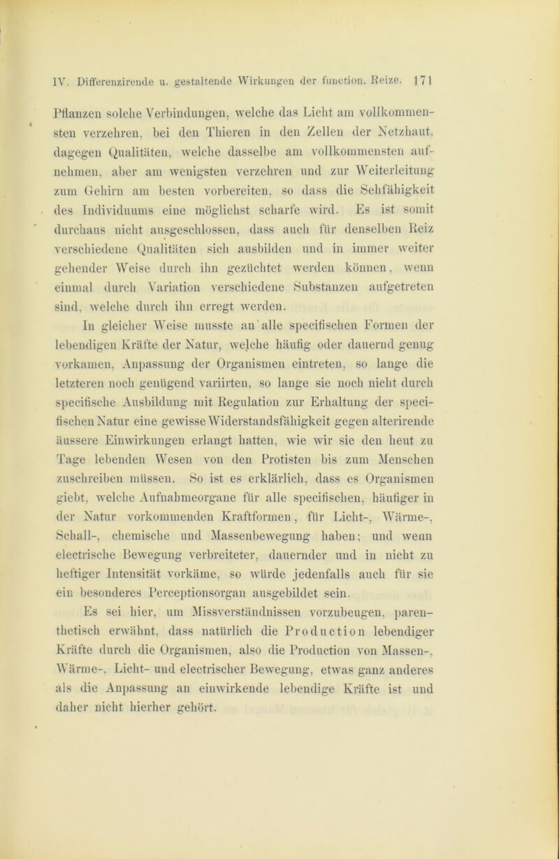 rtiauzeii solche Verbiudimgeu, welche das Licht am vollkommen- sten verzehren, hei den Thieren in den Zellen der Netzhaut, dagegen Qualitäten, welche dasselbe am vollkommensten aut- nehmen, aber am wenigsten verzehren und zur Weiterleituug zum Gehirn am besten vorbereiten, so dass die Sehfähigkeit des Individuums eine möglichst scharte wird. Es ist somit durchaus nicht ausgeschlossen, dass auch für denselljen Heiz verschiedene Qualitäten sich ausbilden und in immer weiter gehender Weise durch ihn gezüchtet werden können, wenn einmal durch Variation verschiedene Substanzen aufgetreten sind, welche durch ihn erregt werden. In gleicher Weise musste au'alle specifischen Formen der lebendigen Kräfte der Natur, welche häutig oder dauernd genug vorkamen, Anpassung der Organismen eintreten, so lauge die letzteren noch genügend variirteu, so lange sie noch nicht durch specitische Ausbildung mit Regulation zur Erhaltung der speci- fischen Natur eine gewisse Widerstandsfähigkeit gegen alterirende äussere Einwirkungen erlangt hatten, wie wir sie den heut zu Tage lebenden Wesen von den Protisten bis zum Menschen zuschreibeu müssen. So ist es erklärlich, dass es Organismen giebt, welche Aufuahmeorgane für alle specitischen, häutiger in der Natur vorkommeuden Kraftformen, für Licht-, Wärme-, Schall-, chemische und Massenbewegung haben; und wenn electrische Bewegung verbreiteter, dauernder und in nicht zu heftiger Intensität vorkäme, so würde jedenfalls auch für sie ein besonderes Perceptionsorgau ausgebildet sein. Es sei hier, um Missverständnissen vorzubeugeu, paren- thetisch erwähnt, dass natürlich die Production lebendiger Kräfte durch die Organismen, also die Production von Massen-, Wärme-, Licht- und electrischer Bewegung, etwas ganz anderes als die Anpassung an einwirkende lebendige Kräfte ist und daher nicht hierher gehört.