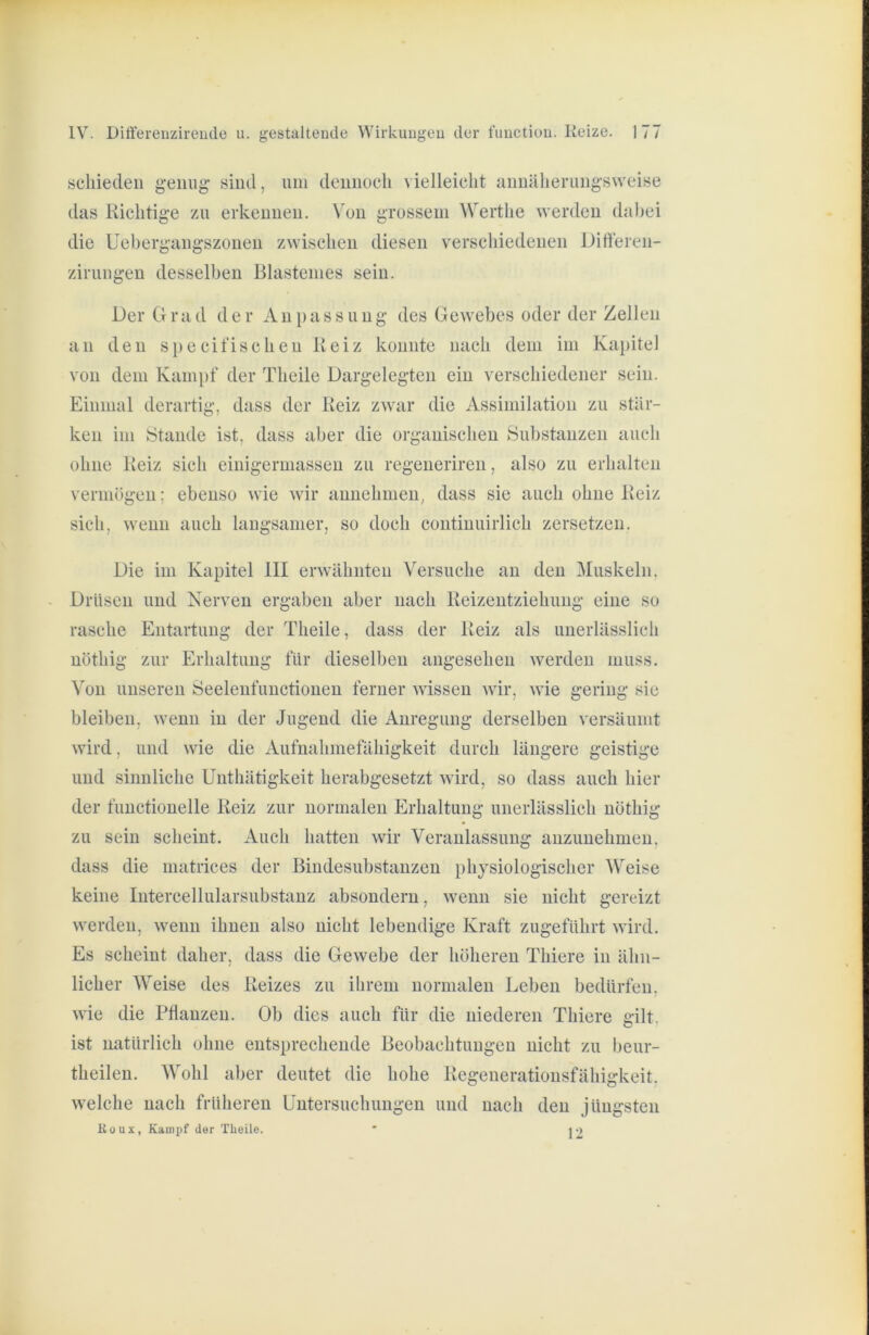 schieden genug sind, nni dennoch vielleicht annäherungsweise das Richtige zu erkennen. Von grossem Werthe werden dabei die Uebergangszonen zwischen diesen verschiedenen Difteren- zirungen desselben Blastenies sein. Der Grad der Anpassung des Gewebes oder der Zellen an den specifischen Reiz konnte nach dem im Kapitel von dem Kampf der Theile Dargelegten ein verschiedener sein. Einmal derartig, dass der Reiz zwar die Assimilation zu stär- ken im Stande ist, dass aber die organischen Substanzen auch ohne Reiz sich einigerniassen zu regeneriren, also zu erhalten vermögen; ebenso wie wir annehmen, dass sie auch ohne Reiz sich, wenn auch langsamer, so doch continuirlich zersetzen. Die im Kapitel III erwähnten Versuche au den Muskeln. Drüsen und Nerven ergaben aber nach Reizeutziehuug eine so rasche Entartung der Theile, dass der Reiz als unerlässlich nöthig zur Erhaltung für dieselben angesehen werden muss. Von unseren Öeelenfuuctioueu ferner wissen wir, wie gering sie bleiben, wenn in der Jugend die Anregung derselben versäumt wird, und wie die Aufnahmefähigkeit durch längere geistige und sinnliche Unthätigkeit herabgesetzt wird, so dass auch hier der functioneile Reiz zur normalen Erhaltung unerlässlich nöthig zu sein scheint. Auch hatten wir Veranlassung auzuuehmeu, dass die matrices der Biudesubstanzeu physiologischer Weise keine lutercellularsubstanz absoudern, wenn sie nicht gereizt werden, wenn ihnen also nicht lebendige Kraft zugeführt wird. Es scheint daher, dass die Gewebe der höheren Thiere in ähn- licher Weise des Reizes zu ihrem normalen Leben bedürfen, wie die Pfianzeu. Ob dies auch für die niederen Thiere gilt, ist natürlich ohne entsprechende Beobachtungen nicht zu beur- theilen. Wohl aber deutet die hohe Regeueratiousfähigkeit. welche nach früheren Untersuchungen und nach den jüngsten Koux, Kampf der Theile.  j2