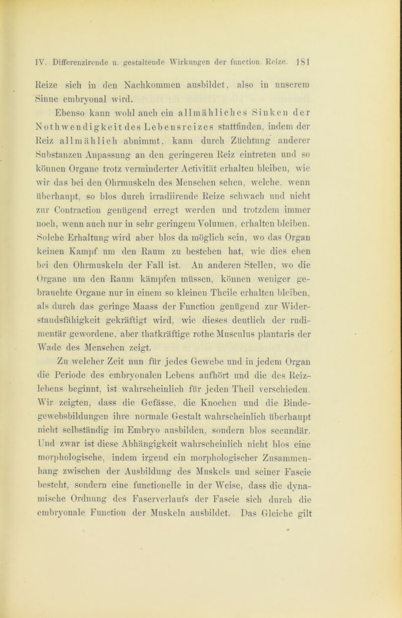 Reize sich in den Nachkommen anshildet, also in unserem Sinne embryonal wird. Ebenso kann wohl auch ein allmähliches Sinken der N 01 h w e n d i g k e i t des L e b e n s r e i z e s stattfinden, indem der Reiz allmählich abnimmt, kann durch Züchtung anderer Sul)stanzen Anpassung an den geringeren Reiz eintreten und so können Organe trotz verminderter Acti\ ität erhalten bleiben, wie wir das bei den Ohrmuskeln des Menschen sehen, welche, wenn überhaupt, so blos durch irradiirende Reize schwach und nicht zur Contraction genügend erregt werden und trotzdem immer noch, wenn auch nur in sehr geringem Volumen, erhalten bleiben. Solche Erhaltung Avird aber blos da möglich sein, wo das Organ keinen Kampf um den Raum zu bestehen hat, Avie dies eben bei den Ohrmuskeln der Fall ist. An anderen Stellen, avo die Organe um den Raum käm})fen müssen, können Aveniger ge- brauchte Organe nur in einem so kleinen Theile erhalten bleiben, als durch das geringe Maass der Function genügend zur Wider- standsfähigkeit gekräftigt Avird, Avie dieses deutlich der rudi- mentär gcAvordene, aber thatkräftige rothe Musculus plantaris der Wade des Menschen zeigt. Zu Avelcher Zeit nun für jedes GcAvebe und in jedem Organ die Periode des eitihryonalen Lebens aufhört und die des Reiz- lebens beginnt, ist Avahrscheinlich für jeden Theil verschieden. AVir zeig-ten, dass die Gefässe, die Knochen und die Binde- geAvebsbildungen ihre normale Gestalt AA-ahrscheinlich überhaupt nicht seihständig im Embryo ausbilden, sondern blos secundär. Ihid zAvar ist diese Abhängigkeit AA-ahrscheinlich nicht blos eine mor])hologische, indem irgend ein morj)hologischer Zusammen- hang zAvischen der Ausbildung des Muskels und seiner Fascie besteht, sondern eine functioneile in der AVeise, dass die dyna- mische Ordnung des Faserverlaufs der Fascie sich durch die embryonale Function der Muskeln ausbihlet. Das Gleiche gilt