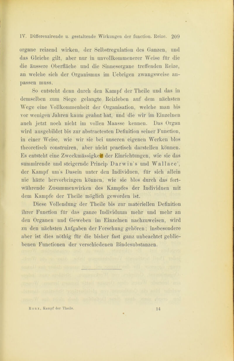 Organe reizend wirken, der Selbstregulation des Ganzen, und das Gleiche gilt, aber nur in unvollkommenerer Weise für die die äussere Oberfläche und die Sinnesorgane treffenden Heize, an welche sich der Organismus im Uebrigeu zwangsweise an- passen muss. So entsteht denn durch den Kampf der Theile und das in demselben zum Siege gelangte Reizleben auf dem nächsten Wege eine Yollkommenheit der Organisation, welche man bis vor wenigen Jahren kaum geahnt hat, und die wir im Einzelnen auch jetzt noch nicht im vollen ^laasse kennen. Das Organ wird ausgebildet bis zur abstractesten Definition seiner Function, in einer Weise, wie wir sie bei unseren eigenen Werken blos theoretisch construiren, aber nicht practisch darstellen können. Es entsteht eine Zweckmässigkeil der Einrichtungen, wie sie das summirende und steigernde Princip D a r w i n' s und W a 11 a c e ’, der Kampf um's Dasein unter den Individuen, für sich allein nie hätte hervorbringeu können, wie sie blos durch das fort- währende Zusammenwirken des Kampfes der Individuen mit dem Kampfe der Theile möglich geworden ist. Diese Vollendung der Theile bis zur materiellen Definition ihrer Function für das ganze Individuum mehr und mehr an den Organen und Geweben im Einzelnen naehzuweisen, wird zu den nächsten Aufgaben der Forschung gehören; insbesondere aber ist dies nöthig für die bisher fast ganz unbeachtet geblie- benen Functionen der verschiedenen Bindesubstanzen. Ronx, Kampf der Theile. 14