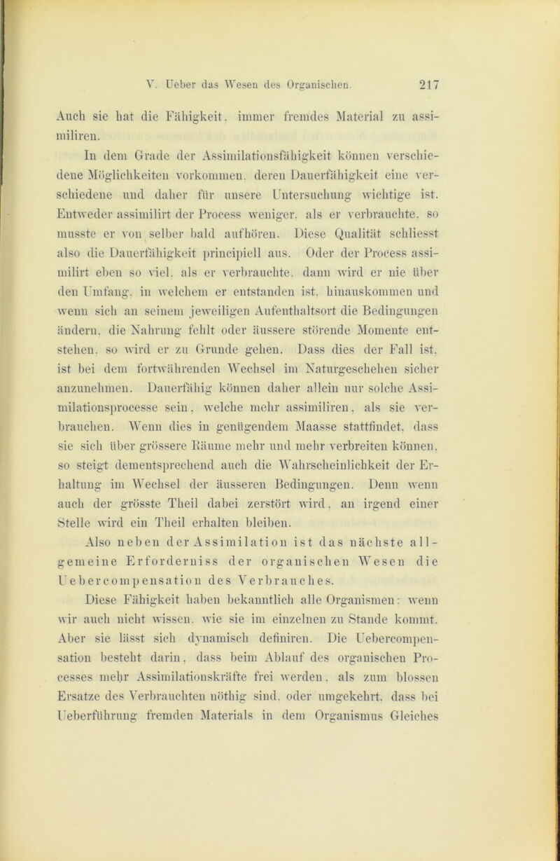 Auch sie hat die Fähigkeit, immer fremdes Material zu assi- milireu. In dem Grade der Assimilationsfähigkeit können verschie- dene Möglichkeiten Vorkommen, deren Dauerfähigkeit eine ver- schiedene und daher für unsere Untersuchung wichtige ist. Entweder assiniilirt der Process weniger, als er verbrauchte, so musste er von selber bald aufhören. Diese Qualität schliesst also die Dauerfähigkeit principiell aus. Oder der Process assi- milirt eben so viel, als er verbrauchte, dann wird er nie über den Umfang, in welchem er entstanden ist. hinauskommen und wenn sich an seinem jeweiligen Aufenthaltsort die Bedingungen ändern, die Nahrung fehlt oder äussere störende Momente ent- stehen. so wird er zu Grunde gehen. Dass dies der Fall ist. ist bei dem fortwährenden Wechsel im Naturgeschehen sicher anzunehmen. Dauerfähig können daher allein nur solche Assi- milationsprocesse sein, welche mehr assimiliren, als sie ver- brauchen. Wenn dies in genügendem Maasse stattfindet, dass sie sich über grössere Bäume mehr und mehr verbreiten können, so steigt dementsprechend auch die Wahrscheiulichkeit der Er- haltung im Wechsel der äusseren Bedingungen. Denn wenn auch der grösste Theil dahei zerstört wird, an irgend einer Stelle wird ein Theil erhalten bleiben. Also neben der Assimilation ist das nächste all- gemeine Erforderniss der organischen Wesen die Uebercompeusation des Verbrauches. Diese Fähigkeit haben bekanntlich alle Organismen; wenn wir auch nicht wissen, wie sie im einzelnen zu Stande kommt. Aber sie lässt sich dynamisch definiren. Die Uebercompen- sation besteht darin, dass beim Ablauf des organischen Pro- cesses mehr Assimilationskräfte frei werden. als zum blossen Ersätze des Verbrauchten nöthig sind, oder umgekehrt, dass bei Ueberführuug fremden Materials in dem Organismus Gleiches