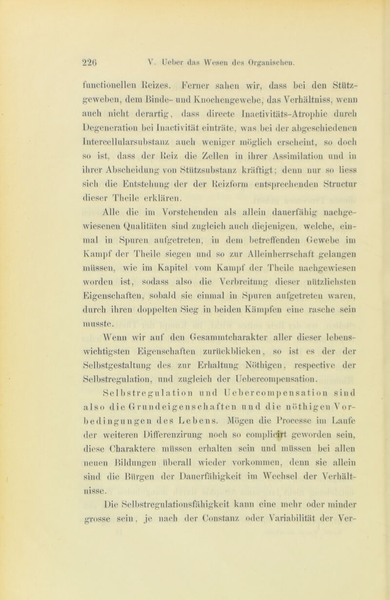 fimetiunelleii Kei/es. Ferner Balieii wir, dass bei den Stütz- f^-eweben, dem Binde- und Knoelieng-ewebe, das Verbältniss, wenn aneil niebt derartig’, dass direete Inaetivitäts-Atro])ljie dureli Degeneration bei Inaetivität einträte, was bei der abgeseliiedeueu Intereellnlarsnbstanz aneli weniger niöglieli erselieint, so doch so ist, dass der Heiz die Zellen in ihrer Assimilation und in ihrer Abseheidiing vam Stiitzsnbstaiiz kräftigt; denn nur so Hess sieh die Fntstehnng der der lleizform entsjn-eehenden Structur dieser Tlieih'- erklären. Alle die im Vorstehenden als allein dauerfähig naehge- wiesenen Dualitäten sind zugleich auch diejenigen, welche, ein- mal in S|mren anfgetreten, in dem betreffenden flewebe im Kain|)f der Theile siegen und so zur Alleinherrschatt gelangen müssen, wie im Kajutel vom Kampf der ddieile naehgewiesen worden ist, sodass also die Verbreitung dieser nützlichsten Figenschaften, sobald sie einmal in Spuren aufgetreten waren, durch ihren do|tpelten Sieg in lieiden Kämpfen eine rasche sein musste. Wenn wir auf den (Hesammtcharakter aller dieser lebens- Avichtigsten Eigenschaften zurückblicken, so ist es der der Selbstgestaltung des zur Erhaltung Nöthigen, resiiective der Selbstregulation, und zugleich der Uebercompensation. Selbstregulation und lieber com ]) en sa ti on sind a. Iso die (1 r u n d e i g e n s c h a ft e n n n d d i e n ö t h i g e n ^' (»r- bedingungen des Ijebens. lUögen die l’rocesse im Laufe der weiteren Differenzirung noch so complicirt geworden sein, diese Charaktere müssen erhalten sein und müssen bei allen nemm Bildungen überall wieder Vorkommen, denn sie allein sind die Bürgen der Dauerfähigkeit im Wechsel der Verhält- nisse. Die Selhstrcgulationsfähigkeit kann eine mehr oder minder grosse sein , Je nach der (Konstanz oder Variabilität der Ver-