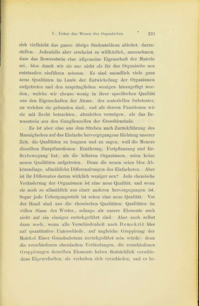 sich vielleicht das ganze übrige Seeleiitahleau ahleitet, darzu- stelleu. Jedenfalls aber erscheint es willkUrlicli, anzunehnien, dass das Bewusstsein eine allgemeine Eigenschaft der Materie sei, l)los damit wir sie nur nicht als für das Organische neu entstanden einführen müssen. Es sind unendlich viele ganz neue Qualitäten im Laufe der Entwickelung der Organismen aufgetreten und den ursprünglichen wenigen hinzugefügt wor- den, welche wir ebenso wenig in ihrer specilischen Qualität aus den Eigenschaften der Atome, des materiellen Su))stratcs, an welches sie gebunden sind, und als dessen Functionen wir sie mit Becht betrachten, abzuleiten vermögen, als das Be- wusstsein aus den Ganglienzellen der Grosshirnrinde. Es ist aber eine aus dem Streben nacb Zurückführung des i^Iannigfachen auf das Einfache hervorgegangene Bichtung unserer Zeit, die Qualitäten zu leugnen und zu sagen, weil die IMonere dieselben Hauptfunctionen: Ernährung, Fortpflanzung und Be- flexl)ewegung bat, als die böheren Organismen, seien keine neuen Qualitäten aufgetreten. Denn die neuen seien l)los Ab- kömmlinge, allmähliche Dilferenzirungen des Einfacheren. Aber ist ihr Differentes darum wirklich weniger neu? Jede chemische Veränderung der Organismen ist eine neue Qualität, und wenn sie noch so allmählich aus einer anderen hervorgegangen ist. Sogar jede Uebergangsstufe ist schon eine neue Qualität. Vor der Hand sind uns die chemischen Qualitäten Qualitäten im vollen Sinne des Wortes, solange als unsere Elemente noch nicht auf ein einziges zurückgefülirt sind. Al)er auch selbst dann noch, wenn alle Verschiedenheit nach Demokrit blos auf (piantitative Unterschiede, auf ungleiche Gruppirung der Molekel Einer Grundsubstanz zurückgeführt sein würde; denn die verschiedenen chemischen Verbindungen, die versebiedenen Gruppirungen derselben Elemente haben tbatsäcblicb versebie- dene Eigenschaften, sic verbolten sich verschieden, und es bc-