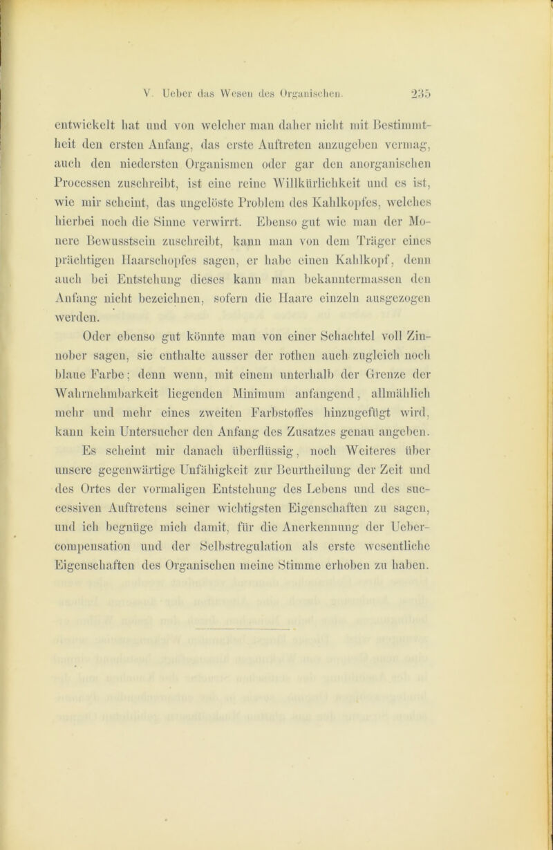 entwickelt liat und von wclelicr inan dalier niclit mit licstiniint- licit den ersten Anfang, das erste Auftreten anziigeken vermag, aueli den niedersten Organismen oder gar den anorganisclien Processen zusclireibt, ist eine reine AVillkiirliehkeit und es ist, wie mir scheint, das ungelöste Problem des Kablkoi)fes, welches hierbei noch die Sinne verwirrt. Ebenso gut wie man der Mo- nere Bewusstsein zuschreibt, kann man von dem Träger eines prächtigen IIaarschoi)fcs sagen, er habe einen Kahlkoi)f, denn auch bei Entstehung dieses kann man bekanntermassen den Anfang nicht bezeichnen, sofern die Haare einzeln ausgezogeii werden. Oder ebenso gut könnte man von einer Schachtel voll Zin- nober sagen, sie enthalte ausser der rothen auch zugleich noch blaue Farbe; denn wenn, mit einem unterhalb der Grenze der Wahrnehmbarkeit liegenden Minimum anfangend, allniählich mehr und mehr eines zweiten Farbstotfes hinzugefügt wird, kann kein Uutersucher den Anfang des Zusatzes genau angeben. Es scheint mir danach überflüssig, noch Weiteres über unsere gegenwärtige Unfähigkeit zur Beurtheilung der Zeit und des Ortes der vormaligen Entstehung des Lebens und des suc- cessiven Auftretens seiner wichtigsten Eigenschaften zu sagen, und ich begnüge mich damit, für die Anerkennung der Ueber- compensation und der Selbstregulation als erste wesentliche Eigenschaften des Organischen meine Stimme erhoben zu haben.