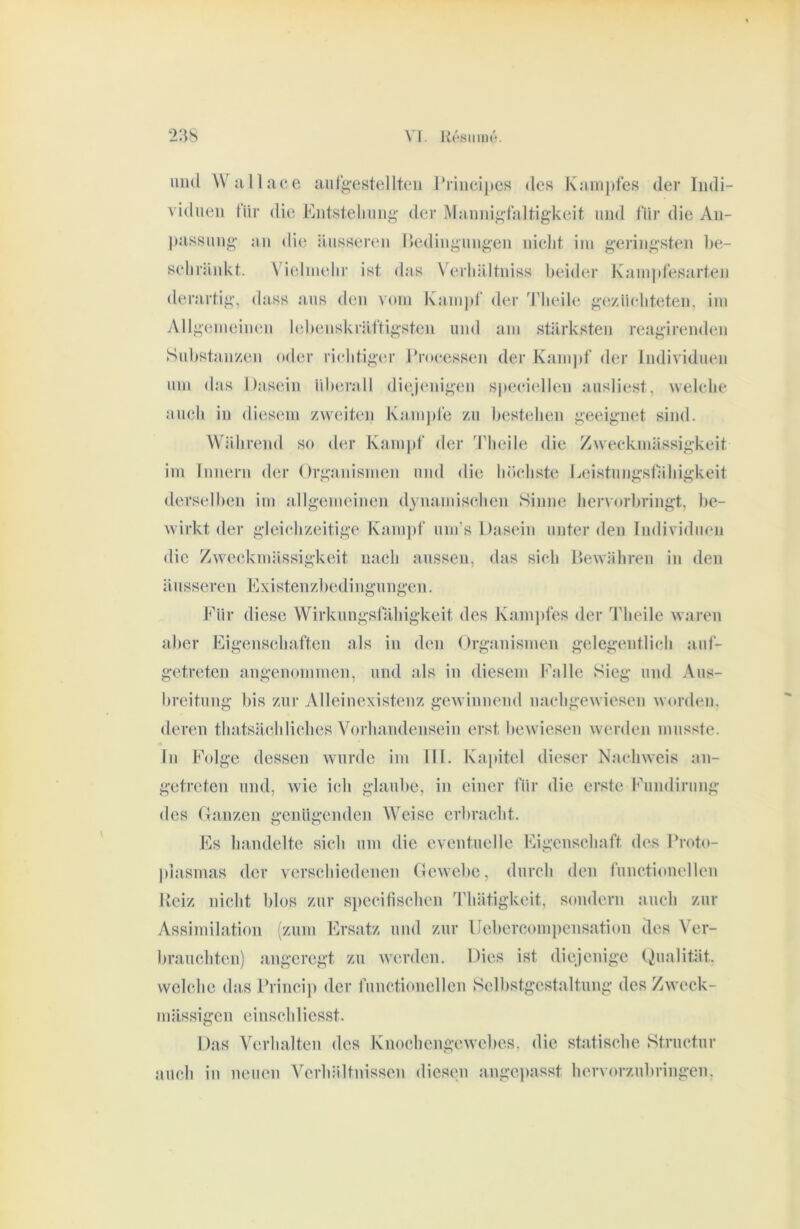 mul Wjillace aur^-estellteii riincij)cs des K;iin])fes der Indi- viduen für die Entstellung der Mannigfaltigkeit und für die An- liassung un die äusseren llediiigungen nielit iiu geringsten lie- selirünkt. \^ieluielir ist das Verliältniss beider Kauipfesarten derartig, dass aus den vom Kanijd’ der Tlieile geyäieliteten, ini iVllgemeineu lebenskräftigsten und am stärksten reagirenden Substuu/en oder rielitiger Eroeessen der Kanijif der Individuen um das Dasein idierall die)(*nigen speeiellen ausliest, wekdie aucb in diesem /weiten Kampfe /u liesteben geeignet sind. Während so der Kampf der 'l'lieile die Zweckmässigkeit im Innern der Organismen mul die höchste Deistungslahigkeit derselben im allgemeinen dynamisclien Sinne her^■orbringt, be- wirkt der gleicb/eitige Kampf um’s Dasein unter den Individuen die Zweckmässigkeit nach aussen, das sich Bewähren in den äusseren Existenzbedingungen. Eür diese Wirkungsfälligkeit des Kani])fes der Tlieile waren aller Eigenschaften als in den (irganismen gelegentlich aiif- getreten augenommen, und als in diesem Falle Sieg und Aus- breitung bis zur Alleinexistenz gewinnend iiachgewiesen worden, deren tfnitsäehliebes Vorhandensein erst bewiesen Averden musste, ln Folge dessen wurde im III. Kapitel dieser Maidiweis an- getreten und, wie ich glaube, in einer für die erste Fundirung des Oaiizen genügenden Weise erbracht. Es handelte sich um die eventuelle Eigenschaft des Froto- piasmas der verschiedenen Gewebe, durch den functioneilen Heiz nicht blos zur specifischen Thätigkeit, sondern auch zur Assimilation (zum Ersatz mul zur Uebercompeiisation des Ver- brauchten) angeregt zu werden. Dies ist diejenige Qualität, welche das Princip der functioiiellen Selbstgestaltmig des Zweck- mässigen einschliesst. Das Verhalten des KnochengCAvebes, die statische Structur auch in neuen Verhältnissen diesen angepasst hervorzubringen.