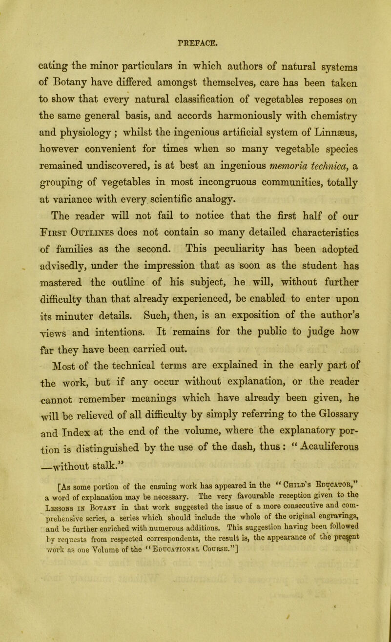 eating the minor particulars in which, authors of natural systems of Botany have differed amongst themselves, care has been taken to show that every natural classification of vegetables reposes on the same general basis, and accords harmoniously with chemistry and physiology ; whilst the ingenious artificial system of Linnaeus, however convenient for times when so many vegetable species remained undiscovered, is at best an ingenious memoria technicay a grouping of vegetables in most incongruous communities, totally at variance with every scientific analogy. The reader will not fail to notice that the first half of our First Outlines does not contain so many detailed characteristics of families as the second. This peculiarity has been adopted advisedly, under the impression that as soon as the student has mastered the outline of his subject, he will, without further difficulty than that already experienced, be enabled to enter upon its minuter details. Such, then, is an exposition of the author's views and intentions. It remaius for the public to judge how far they have been carried out. Most of the technical terms are explained in the early part of the work, but if any occur without explanation, or the reader cannot remember meanings which have already been given, he will be relieved of aU difficulty by simply referring to the Glossary and Index at the end of the volume, where the explanatory por- tion is distinguished by the use of the dash, thus : “ Acauliferous —without stalk. [As some portion of the ensuing work has appeared in the Child s Educator, a word of explanation may be necessary. The very favourable reception given to the Lessons in Botany in that work suggested the issue of a more consecutive and com- prehensive series, a series which should include the whole of the original engravings, and be further enriched with numerous additions. This suggestion having been followed by requests from respected correspondents, the result is, the appearance of the pre^nt Avork as one Volume of the “Educational Course.”]