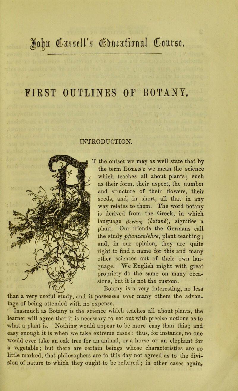 |fl|n Cassdl’s CtrmL FIEST OUTLINES OF BOTANY. INTRODUCTION. the outset we may as well state that by the term Botany we mean the science which teaches all about plants; such as their form, their aspect, the number and structure of their flowers, their seeds, and, in short, all that in any way relates to them. The word botany is derived from the Greek, in which language pordvi] {botane), signifies a plant. Our friends the Germans call the studyp^anzenlehre, plant-teaching; and, in our opinion, they are quite right to And a name for this and many other sciences out of their own lan- guage. We English might with great propriety do the same on many occa- sions, but it is not the custom. Botany is a very interesting, no less than a very useful study, and it possesses over many others the advan- tage of being attended with no expense. ‘ Inasmuch as Botany is the science which teaches all about plants, the learner will agree that it is necessary to set out with precise notions as to what a plant is. Nothing would appear to be more easy than this ; and easy enough it is when we take extreme cases : thus, for instance, no one would ever take an oak tree for an animal, or a horse or an elephant for a vegetable; but there are certain beings whose characteristics are so little marked, that philosophers are to this day not agreed as to the divi- sion of nature to which they ought to be referred; in other cases again,