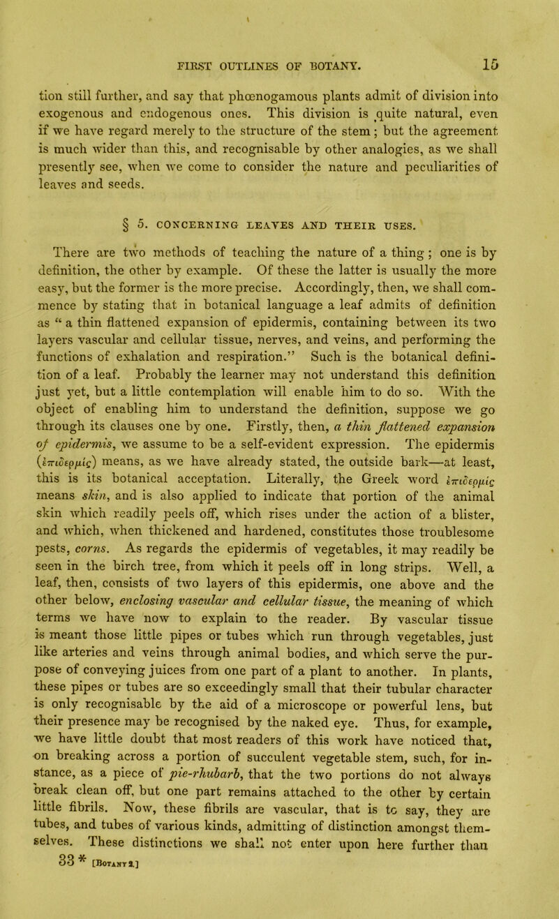 tion still further, and say that phoenogamoiis plants admit of division into exogenous and endogenous ones. This division is quite natural, even if vpe have regard merely to the structure of the stem ; but the agreement is much wider than this, and recognisable by other analogies, as we shall presently see, when we come to consider the nature and peculiarities of leaves and seeds. § 5. CONCERNING LEAYES AND THEIR USES. There are two methods of teaching the nature of a thing ; one is by definition, the other by example. Of these the latter is usually the more easy, but the former is the more precise. Accordingly^ then, we shall com- mence by stating that in botanical language a leaf admits of definition as “ a thin flattened expansion of epidermis, containing between its two layers vascular and cellular tissue, nerves, and veins, and performing the functions of exhalation and respiration.” Such is the botanical deflni- tion of a leaf. Probably the learner may not understand this definition just yet, but a little contemplation will enable him to do so. With the object of enabling him to understand the definition, suppose we go through its clauses one by one. Firstly, then, a thin flattened expansion oj epidermis^ we assume to be a self-evident expression. The epidermis {iTnoepfiig) means, as we have already stated, the outside bark—at least, this is its botanical acceptation. Literally, the Greek word kTriSepflg means skin, and is also applied to indicate that portion of the animal skin which readily jieels off, which rises under the action of a blister, and which, when thickened and hardened, constitutes those troublesome pests, corns. As regards the epidermis of vegetables, it may readily be seen in the birch tree, from which it peels off in long strips. Well, a leaf, then, consists of two layers of this epidermis, one above and the other below, enclosing vascular and cellular tissue, the meaning of which terms we have now to explain to the reader. By vascular tissue is meant those little pipes or tubes which run through vegetables, just like arteries and veins through animal bodies, and which serve the pur- pose of conveying juices from one part of a plant to another. In plants, these pipes or tubes are so exceedingly small that their tubular character is only recognisable by the aid of a microscope or powerful lens, but their presence may be recognised by the naked eye. Thus, for example, we have little doubt that most readers of this work have noticed that, on breaking across a portion of succulent vegetable stem, such, for in- stance, as a piece ot pie-rhuharh, that the two portions do not always break clean off, but one part remains attached to the other by certain little fibrils. Now, these fibrils are vascular, that is to say, they are tubes, and tubes of various kinds, admitting of distinction amongst them- selves. These distinctions we shall not enter upon here further than 33 * [Botakt2.]