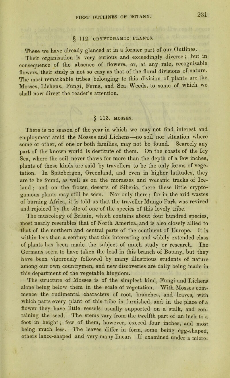 § 112. cryptogamic plants. \ These we have already glanced at in a former part of our Outlines. Their organisation is very curious and exceedingly diverse ; but in consequence of the absence of flowers, or, at any rate, recognisable flowers, their study is not so easy as that of the floral divisions of nature. The most remarkable tribes belonging to this division of plants are the Mosses, Lichens, Fungi, Ferns, and Sea Weeds, to some of which we shall now direct the reader’s attention. § 113. MOSSES. There is no season of the year in which we may not find interest and employment amid the Mosses and Lichens—no soil nor situation where some or other, of one or both families, may not be found. Scarcely any part of the known world is destitute of them. On the coasts of the Icy Sea, where the soil never thaws for more than the depth of a few inches, plants of these kinds are said by travellers to be the only forms of vege- tation. In Spitzbergen, Greenland, and even in higher latitudes, they are to be found, as well as on the morasses and volcanic tracks of Ice- land ; and on the frozen deserts of Siberia, there these little crypto- gamous plants may still be seen. Nor only there; for in the arid wastes of burning Africa, it is told us that the traveller Mungo Park was revived and rejoiced by the site of one of the species of this lovely tribe, The muscology of Britain, which contains about four hundred species, most nearly resembles that of North America, and is also closely allied to that of the northern and central parts of the continent of Europe. It is within less than a century that this interesting and widely extended class of plants has been made the subject of much study or research. The Germans seem to have taken the lead in this branch of Botany, but they have been vigorously followed by many illustrious students of nature among our own countrymen, and new discoveries are daily being made in this department of the vegetable kingdom. The structure of Mosses is of the simplest kind, Fimgi and Lichens alone being below them in the scale of vegetation. With Mosses com- mence the rudimental characters of root, branches, and leaves, with which parts every plant of this tribe is furnished, and in the place of a flower they have little vessels usually supported on a stalk, and con- taining the seed. The stems vary from the twelfth part of an inch to a foot in height; few of them, however, exceed four inches, and most being much less. The leaves differ in form, some being egg-shaped, others lance-shaped and very many linear. If examined under a micro-