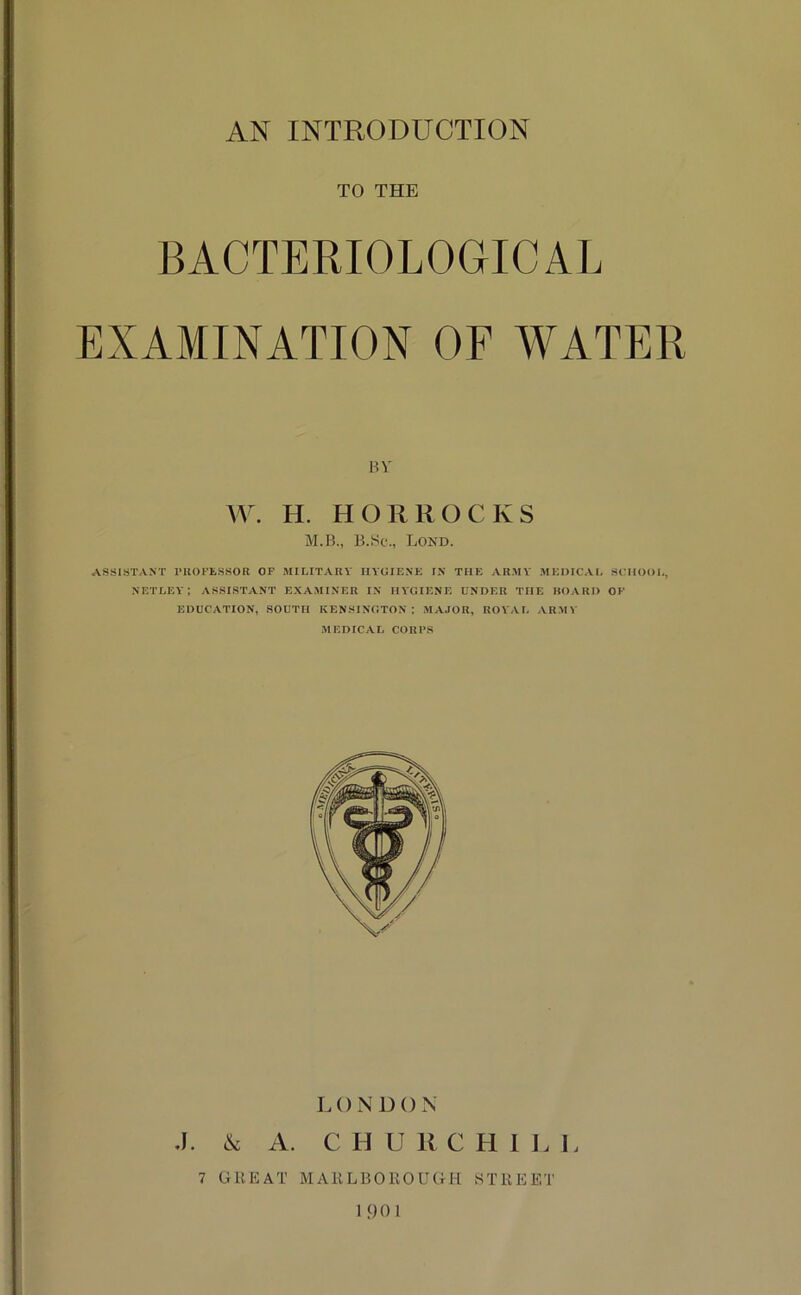 TO THE BACTERIOLOGICAL EXAMINATION OF WATER BV \V. H. H OR ROCKS M.B., B.Sc., Lond. ASSISTANT rUOFtSSOR OF MILITARY HYGIENE IN THE ARMY MEDICAL SCHOOL, NETLEY; ASSISTANT EXAMINER IN HYGIENE UNDER THE HOARD OF EDUCATION, SOUTH KENSINGTON; MAJOR, ROYAL ARMY MEDICAL CORPS LONDON J. & A. C H U R C H 1 L I. 7 GREAT MARLBOROUGH STREET 1 90 I